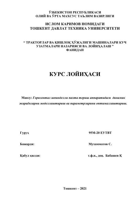  
 
 
ЎЗБЕКИСТОН РЕСПУБЛИКАСИ  
ОЛИЙ ВА ЎРТА МАХСУС ТАЪЛИМ ВАЗИРЛИГИ 
 
ИСЛОМ КАРИМОВ НОМИДАГИ 
ТОШКЕНТ ДАВЛАТ ТЕХНИКА УНИВЕРСИТЕТИ 
 
 
“ ТРАКТОРЛАР ВА ҚИШЛОҚ ҲЎЖАЛИГИ МАШИНАЛАРИ КУЧ 
УЗАТМАЛАРИ НАЗАРИЯСИ ВА ЛОЙИҲАЛАШ ”  
ФАНИДАН 
 
 
 
 
 
КУРС ЛОЙИҲАСИ 
 
 
 
 
Мавзу: Горизонтал шпинделли пахта териш аппаратидаги  динамик 
жараёнларни моделлаштириш ва параметрларини оптималлаштириш. 
 
 
 
 
 
 
Гуруҳ                                                                         95М-20 ЕУТВТ 
 
Бажарди:                                                                  Мухамматов С. 
 
Қабул қилди:                                                          т.ф.н., доц.  Бабашев Қ                
 
 
 
 
 
 
 
Тошкент – 2021 
 
 
