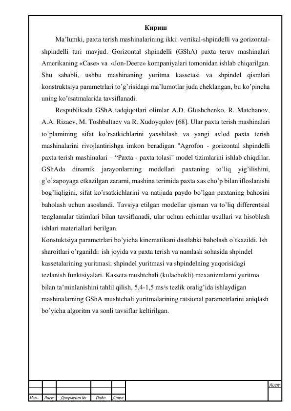  
 
 
 
Кириш 
Ma’lumki, paxta terish mashinalarining ikki: vertikal-shpindelli va gorizontal-
shpindelli turi mavjud. Gorizontal shpindelli (GShA) paxta teruv mashinalari 
Amerikaning «Case» va  «Jon-Deere» kompaniyalari tomonidan ishlab chiqarilgan. 
Shu sababli, ushbu mashinaning yuritma kassetasi va shpindel qismlari 
konstruktsiya parametrlari to’g’risidagi ma’lumotlar juda cheklangan, bu ko’pincha 
uning ko’rsatmalarida tavsiflanadi. 
Respublikada GShA tadqiqotlari olimlar A.D. Glushchenko, R. Matchanov, 
A.A. Rizaev, M. Toshbaltaev va R. Xudoyqulov [68]. Ular paxta terish mashinalari 
to’plamining sifat ko’rsatkichlarini yaxshilash va yangi avlod paxta terish 
mashinalarini rivojlantirishga imkon beradigan "Agrofon - gorizontal shpindelli 
paxta terish mashinalari – “Paxta - paxta tolasi" model tizimlarini ishlab chiqdilar. 
GShAda dinamik jarayonlarning modellari paxtaning to’liq yig’ilishini, 
g’o’zapoyaga etkazilgan zararni, mashina terimida paxta xas cho’p bilan ifloslanishi 
bog’liqligini, sifat ko’rsatkichlarini va natijada paydo bo’lgan paxtaning bahosini 
baholash uchun asoslandi. Tavsiya etilgan modellar qisman va to’liq differentsial 
tenglamalar tizimlari bilan tavsiflanadi, ular uchun echimlar usullari va hisoblash 
ishlari materiallari berilgan. 
Кonstuktsiya parametrlari bo’yicha kinematikani dastlabki baholash o’tkazildi. Ish 
sharoitlari o’rganildi: ish joyida va paxta terish va namlash sohasida shpindel 
kassetalarining yuritmasi; shpindel yuritmasi va shpindelning yuqorisidagi 
tezlanish funktsiyalari. Kasseta mushtchali (kulachokli) mexanizmlarni yuritma 
bilan ta’minlanishini tahlil qilish, 5,4-1,5 ms/s tezlik oralig’ida ishlaydigan 
mashinalarning GShA mushtchali yuritmalarining ratsional parametrlarini aniqlash 
bo’yicha algoritm va sonli tavsiflar keltirilgan. 
 
 
 
 
 
 
Изм. 
Лист 
Документ № 
Подп. 
Дата 
Лист 
 
 
 
