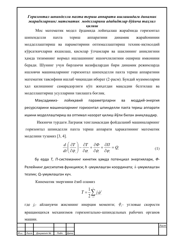  
 
 
 
Горизонтал шпинделли пахта териш аппарати ишлашидаги динамик 
жараёнларнинг математик  моделларини адабиётлар бўйича таҳлил 
қилиш 
Мос математик модел ёрдамида лойиҳалаш жараёнида горизонтал 
шипенделли 
пахта 
териш 
аппаратини 
динамик 
жарайонинии 
модделлаштириш ва параметирини оптималлаштириш техник-иқтисодий 
кўрсаткичларни яхшилаш, қисмлар ўлчамлари ва шаклининг аниқлигини 
ҳамда тизимнинг нормал ишлашининг ишончлилигини ошириш имконини 
беради. Шунинг учун бирламчи вазифалардан бири динамик режимларда 
ишловчи машиналарнинг горизонтал шипенделли пахта териш аппаратини 
математик тавсифини ишлаб чиқишдан иборат (2-расм). Бундай муаммоларни 
ҳал қилишнинг самарадорлиги кўп жиҳатдан мақсадни белгилаш ва 
моделлаштириш усулларини танлашга боғлиқ.  
Мақсадимиз- 
лойиҳавий 
параметрларни 
ва 
моддий-энергия 
ресурсларини машиналарнинг горизонтал шпинделли пахта териш аппарати 
ишини моделлаштириш ва оптимал назорат қилиш йўли билан аниқлашдир. 
 Иккинчи турдаги Лагранж тенгламасидан фойдаланиб машиналарнинг  
 горизонтал шпинделли пахта териш аппарати ҳаракатининг математик 
моделини тузамиз [3, 4]. 
i
i
i
i
i
Q
П
Ф
T
T
dt
d


 

 

  













                                   (1) 
бу ерда Т, П-системанинг кинетик ҳамда потенциал энергиялари, Ф-
Релейнинг диссипатив функцияси; h -умумлашган координата; h -умумлашган 
тезлик; Qi-умумлашган куч. 
Кинематик энергияни ёзиб оламиз 



3
1
2
2
1
i
ij i
T
  
где ji- айланувчи жисмнинг инерция моменти; 
i - угловые скорости 
вращающихся механизмов горизонтально-шпиндельных рабочих органов 
машин. 
 
Изм.  
Лист 
Документ № 
Подп. 
Дата 
Лист 
 
 
 
