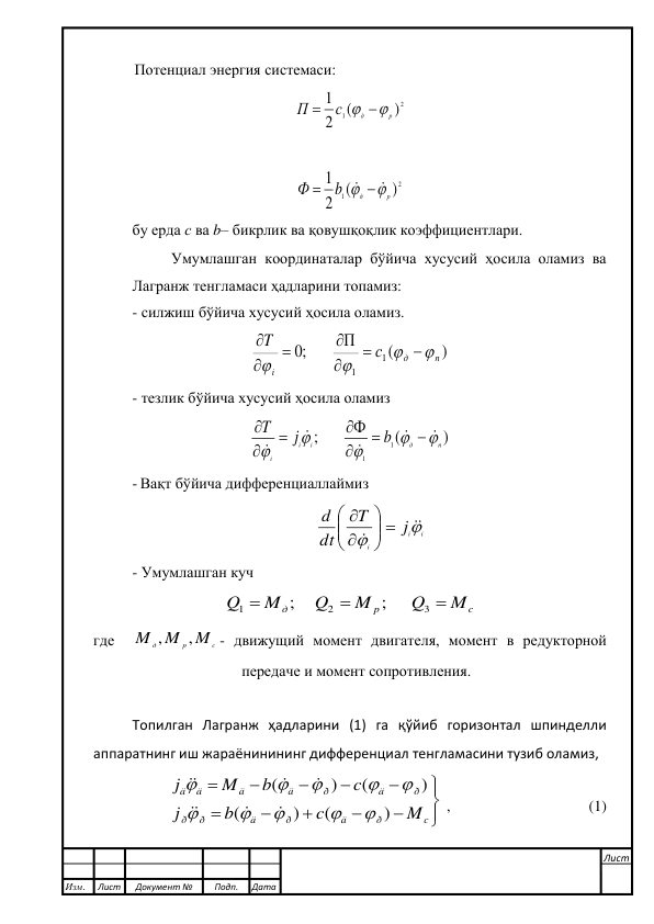  
 
Потенциал энергия системаси: 
2
1
)
(
2
1
р
д
с
П
 

 
 
2
1
)
(
2
1
р
д
b
Ф


  

 
 
бу ерда с ва b– бикрлик ва қовушқоқлик коэффициентлари. 
Умумлашган координаталар бўйича хусусий ҳосила оламиз ва 
Лагранж тенгламаси ҳадларини топамиз: 
- силжиш бўйича хусусий ҳосила оламиз. 
)
(
;0        П
1
1
п
д
i
с
T











 
- тезлик бўйича хусусий ҳосила оламиз 
)
(
;       Ф
1
1
п
д
i
i
i
b
j
T

















 
- Вақт бўйича дифференциаллаймиз  
i
i
i
j
T
dt
d




 







 
- Умумлашган куч 
c
p
д
M
Q
M
Q
M
Q



3
2
1
;      
;     
 
где  
c
p
д
M
M
M
,
,
- движущий момент двигателя, момент в редукторной 
передаче и момент сопротивления.  
 
Топилган Лагранж ҳадларини (1) га қўйиб горизонтал шпинделли 
аппаратнинг иш жараёнинининг дифференциал тенгламасини тузиб оламиз, 













c
ð
ä
ð
ä
ð
ð
ð
ä
ð
ä
ä
ä
ä
M
c
b
j
c
b
M
j
)
(
)
(
)
(
)
(
















 ,                                    (1) 
 
 
Изм. 
Лист 
Документ № 
Подп. 
Дата 
Лист 
 
 
 
