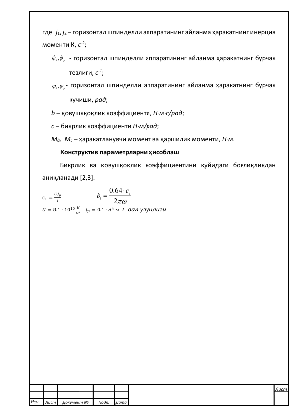  
 
где   j1, j2 – горизонтал шпинделли аппаратининг айланма ҳаракатнинг инерция 
моменти К, с-2; 
д р
 , 
 - горизонтал шпинделли аппаратининг айланма ҳаракатнинг бурчак 
тезлиги, с-1;  
д р
 ,
- горизонтал шпинделли аппаратининг айланма ҳаракатнинг бурчак 
кучиши, рад;  
b – қовушкқоқлик коэффициенти, Нмс/рад; 
с – бикрлик коэффициенти Нм/рад;   
Мд,  Мс – ҳаракатланувчи момент ва қаршилик моменти, Нм. 
Конструктив параметрларни ҳисоблаш 
Бикрлик ва қовушқоқлик коэффициентини қуйидаги боғлиқликдан 
аниқланади [2,3]. 
с1 =
𝐺𝐽𝑝
𝑙                       
2
.0 64
1
1
c
b


 
𝐺 = 8.1 ∙ 1010 𝐻
м2   𝐽𝑝 = 0.1 ∙ 𝑑4 м  𝑙- вал узунлиги 
 
 
 
 
 
 
 
 
 
 
 
 
 
 
 
 
 
 
 
 
 
 
 
 
 
 
 
 
 
 
Изм. 
Лист 
Документ № 
Подп. 
Дата 
Лист 
 
 
 
