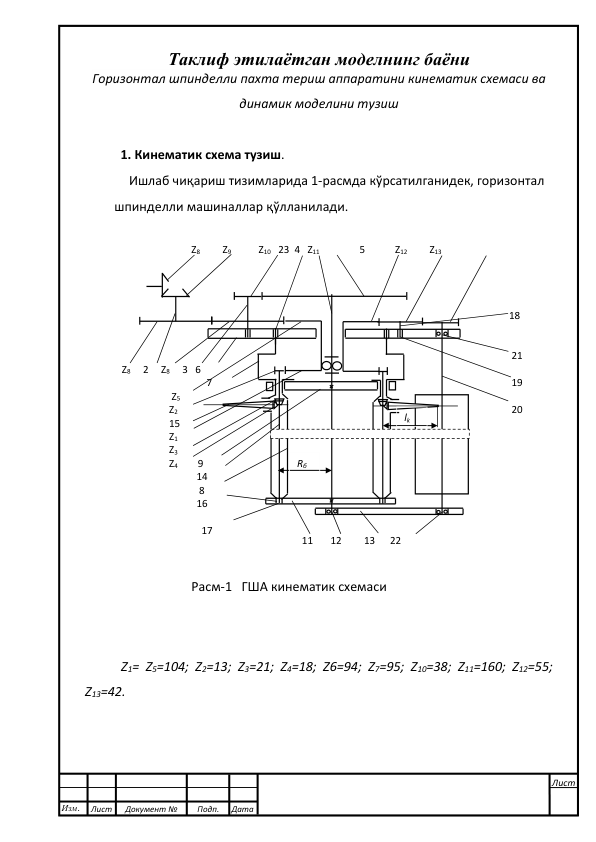  
 
Таклиф этилаётган моделнинг баёни 
Горизонтал шпинделли пахта териш аппаратини кинематик схемаси ва 
динамик моделини тузиш 
 
1. Кинематик схема тузиш. 
Ишлаб чиқариш тизимларида 1-расмда кўрсатилганидек, горизонтал  
       шпинделли машиналлар қўлланилади. 
            
 
 
 
 
 
 
 
 
 
 
 
 
 
 
 
 
Z1= Z5=104; Z2=13; Z3=21; Z4=18; Z6=94; Z7=95; Z10=38; Z11=160; Z12=55; 
Z13=42. 
 
 
 
 
 
 Z8     2     Z8     3   6 
                                   7 
                     Z5 
                    Z2 
                    15 
                    Z1 
                    Z3 
                    Z4        9 
                               14 
                                8 
                               16 
                                 
                                 17     
Rб 
lk 
Z8         Z9           Z10   23  4   Z11                5            Z12         Z13 
 
 11       12         13      22 
 18 
 
 
  21 
   
  19 
  
  20 
 
Расм-1   ГША кинематик схемаси 
Изм. 
Лист 
Документ № 
Подп. 
Дата 
Лист 
 
 
 
