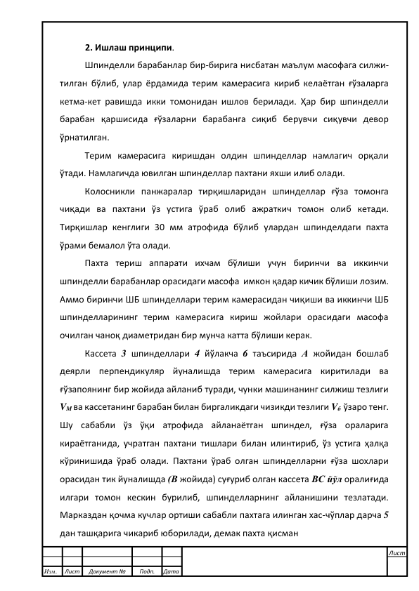  
 
2. Ишлаш принципи.  
Шпинделли барабанлар бир-бирига нисбатан маълум масофага силжи-
тилган бўлиб, улар ёрдамида терим камерасига кириб келаётган ғўзаларга 
кетма-кет равишда икки томонидан ишлов берилади. Ҳар бир шпинделли 
барабан қаршисида ғўзаларни барабанга сиқиб берувчи сиқувчи девор 
ўрнатилган.  
Терим камерасига киришдан олдин шпинделлар намлагич орқали 
ўтади. Намлагичда ювилган шпинделлар пахтани яхши илиб олади. 
Колосникли панжаралар тирқишларидан шпинделлар ғўза томонга 
чиқади ва пахтани ўз устига ўраб олиб ажраткич томон олиб кетади. 
Тирқишлар кенглиги 30 мм атрофида бўлиб улардан шпинделдаги пахта 
ўрами бемалол ўта олади. 
 
Пахта териш аппарати ихчам бўлиши учун биринчи ва иккинчи 
шпинделли барабанлар орасидаги масофа  имкон қадар кичик бўлиши лозим. 
Аммо биринчи ШБ шпинделлари терим камерасидан чиқиши ва иккинчи ШБ 
шпинделларининг терим камерасига кириш жойлари орасидаги масофа 
очилган чаноқ диаметридан бир мунча катта бўлиши керак.   
Кассета 3 шпинделлари 4 йўлакча 6 таъсирида А жойидан бошлаб 
деярли перпендикуляр йуналишда терим камерасига киритилади ва 
ғўзапоянинг бир жойида айланиб туради, чунки машинанинг силжиш тезлиги 
VM ва кассетанинг барабан билан биргаликдаги чизикди тезлиги Vб  ўзаро тенг. 
Шу сабабли ўз ўқи атрофида айланаётган шпиндел, ғўза ораларига 
кираётганида, учратган пахтани тишлари билан илинтириб, ўз устига ҳалқа 
кўринишида ўраб олади. Пахтани ўраб олган шпинделларни ғўза шохлари 
орасидан тик йуналишда (В жойида) суғуриб олган кассета ВС йўл оралиғида 
илгари томон кескин бурилиб, шпинделларнинг айланишини тезлатади. 
Марказдан қочма кучлар ортиши сабабли пахтага илинган хас-чўплар дарча 5 
дан ташқарига чикариб юборилади, демак пахта қисман  
 
 
Изм. 
Лист 
Документ № 
Подп. 
Дата 
Лист 
 
 
 
