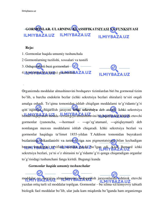 Ilmiybaza.uz 
 
 
 
GORMONLAR. ULARNING KLASSIFIKATSIYASI VA FUNKSIYASI 
 
 
    Reja: 
1. Gormonlar haqida umumiy tushunchala 
2 Gormonlarning tuzilishi, xossalari va tasnifi  
3. Oshqozonosti bezi gormonlari 
4. Ayrisimon bez (timus) gormonlari. 
 
 
Organizmda moddalar almashinuvini boshqaruv tizimlardan biri bu gormonal tizim 
bo’lib, u barcha endokrin bezlar (ichki sekretsiya bezlari shiralari) ta‘siri orqali 
amalga oshadi. To’qima tomonidan ishlab chiqilgan moddalarni to’g’ridanto’g’ri 
qon oqimiga chiqarilish jarayoni ichki sekretsiya deb ataladi. Ichki sekretsiya 
bezlari hujayralari modda va energiya almashinuvini boshqariluvida ishtirok etuvchi 
gormonlar (yunoncha, ―hormao‖ ‒ ―qo’zg’ataman‖, ―qitiqlayman‖) deb 
nomlangan maxsus moddalarni ishlab chiqaradi. Ichki sekretsiya bezlari va 
gormonlar haqidaga ta‘limot 1855-yildan T.Addison tomonidan buyrakusti 
bezlarining shikastlanishi va terini o’ziga xos pigmentatsiyasi bilan kechadigan 
bronza kasalligini ta‘riflash asosida paydo bo’lgan edi. Klod Bernard ichki 
sekretsiya bezlari, ya‘ni o’z shirasini to’g’ridanto’g’ri qonga chiqaradigan organlar 
to’g’risidagi tushunchani fanga kiritdi. Bugungi kunda 
  Gormonlar haqida umumiy tushunchalar  
 
moddalar va energiya almashinuvini boshqarilish jarayonlarida ishtirok etuvchi 
yuzdan ortiq turli xil moddalar topilgan. Gormonlar – bu xilma-xil kimyoviy tabiatli 
biologik faol moddalar bo’lib, ular juda kam miqdorda bo’lganda ham organizmga 
