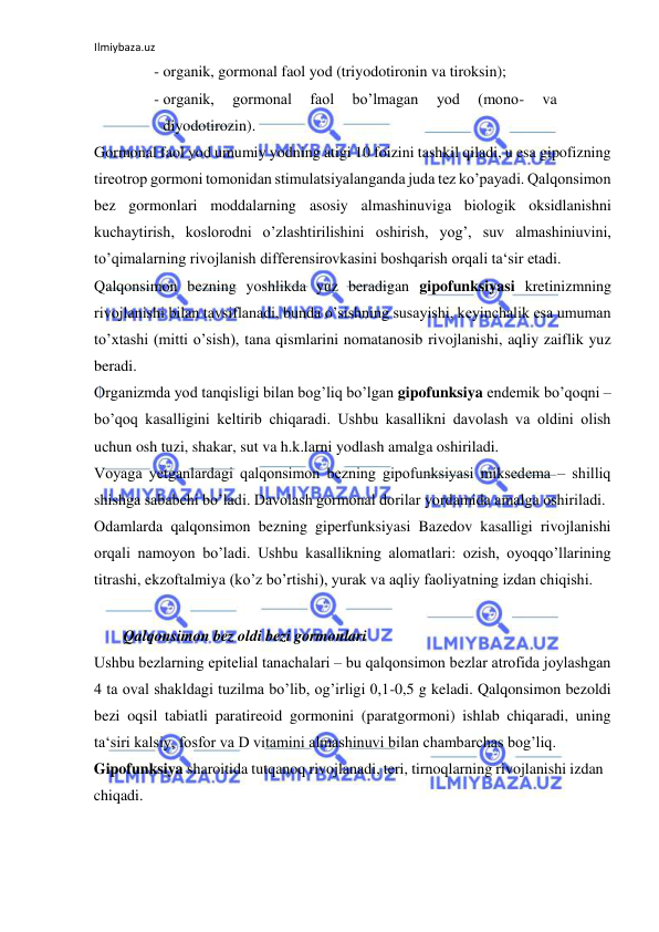 Ilmiybaza.uz 
 
- organik, gormonal faol yod (triyodotironin va tiroksin);  
- organik, 
gormonal 
faol 
bo’lmagan 
yod 
(mono- 
va 
diyodotirozin).  
Gormonal faol yod umumiy yodning atigi 10 foizini tashkil qiladi, u esa gipofizning 
tireotrop gormoni tomonidan stimulatsiyalanganda juda tez ko’payadi. Qalqonsimon 
bez gormonlari moddalarning asosiy almashinuviga biologik oksidlanishni 
kuchaytirish, koslorodni o’zlashtirilishini oshirish, yog’, suv almashiniuvini, 
to’qimalarning rivojlanish differensirovkasini boshqarish orqali ta‘sir etadi.  
Qalqonsimon bezning yoshlikda yuz beradigan gipofunksiyasi kretinizmning 
rivojlanishi bilan tavsiflanadi, bunda o’sishning susayishi, keyinchalik esa umuman 
to’xtashi (mitti o’sish), tana qismlarini nomatanosib rivojlanishi, aqliy zaiflik yuz 
beradi.  
Organizmda yod tanqisligi bilan bog’liq bo’lgan gipofunksiya endemik bo’qoqni ‒ 
bo’qoq kasalligini keltirib chiqaradi. Ushbu kasallikni davolash va oldini olish 
uchun osh tuzi, shakar, sut va h.k.larni yodlash amalga oshiriladi.  
Voyaga yetganlardagi qalqonsimon bezning gipofunksiyasi miksedema ‒ shilliq 
shishga sababchi bo’ladi. Davolash gormonal dorilar yordamida amalga oshiriladi.  
Odamlarda qalqonsimon bezning giperfunksiyasi Bazedov kasalligi rivojlanishi 
orqali namoyon bo’ladi. Ushbu kasallikning alomatlari: ozish, oyoqqo’llarining 
titrashi, ekzoftalmiya (ko’z bo’rtishi), yurak va aqliy faoliyatning izdan chiqishi.  
  
  Qalqonsimon bez oldi bezi gormonlari  
Ushbu bezlarning epitelial tanachalari ‒ bu qalqonsimon bezlar atrofida joylashgan 
4 ta oval shakldagi tuzilma bo’lib, og’irligi 0,1-0,5 g keladi. Qalqonsimon bezoldi 
bezi oqsil tabiatli paratireoid gormonini (paratgormoni) ishlab chiqaradi, uning 
ta‘siri kalsiy, fosfor va D vitamini almashinuvi bilan chambarchas bog’liq.  
Gipofunksiya sharoitida tutqanoq rivojlanadi, teri, tirnoqlarning rivojlanishi izdan 
chiqadi.  
