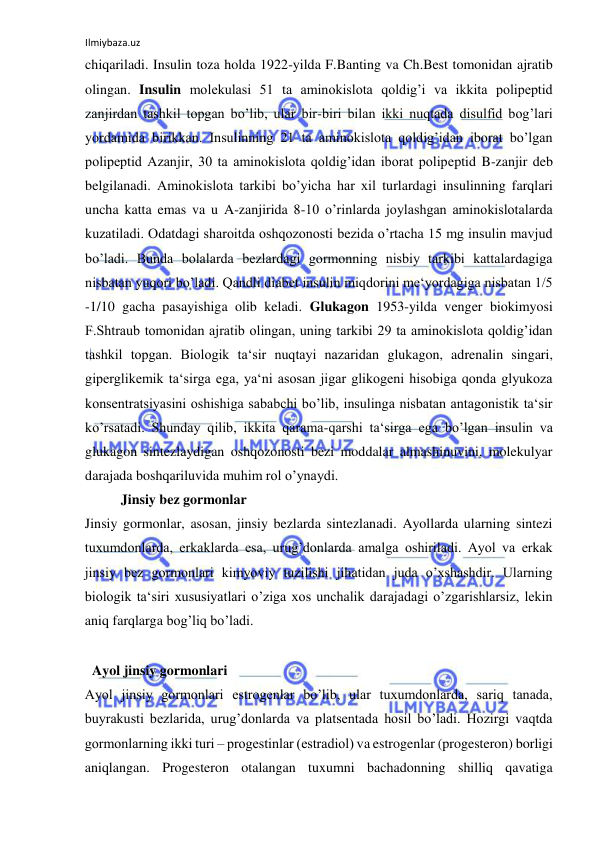 Ilmiybaza.uz 
 
chiqariladi. Insulin toza holda 1922-yilda F.Banting va Ch.Best tomonidan ajratib 
olingan. Insulin molekulasi 51 ta aminokislota qoldig’i va ikkita polipeptid 
zanjirdan tashkil topgan bo’lib, ular bir-biri bilan ikki nuqtada disulfid bog’lari 
yordamida birikkan. Insulinning 21 ta aminokislota qoldig’idan iborat bo’lgan 
polipeptid Azanjir, 30 ta aminokislota qoldig’idan iborat polipeptid B-zanjir deb 
belgilanadi. Aminokislota tarkibi bo’yicha har xil turlardagi insulinning farqlari 
uncha katta emas va u A-zanjirida 8-10 o’rinlarda joylashgan aminokislotalarda 
kuzatiladi. Odatdagi sharoitda oshqozonosti bezida o’rtacha 15 mg insulin mavjud 
bo’ladi. Bunda bolalarda bezlardagi gormonning nisbiy tarkibi kattalardagiga 
nisbatan yuqori bo’ladi. Qandli diabet insulin miqdorini me‘yordagiga nisbatan 1/5 
-1/10 gacha pasayishiga olib keladi. Glukagon 1953-yilda venger biokimyosi 
F.Shtraub tomonidan ajratib olingan, uning tarkibi 29 ta aminokislota qoldig’idan 
tashkil topgan. Biologik ta‘sir nuqtayi nazaridan glukagon, adrenalin singari, 
giperglikemik ta‘sirga ega, ya‘ni asosan jigar glikogeni hisobiga qonda glyukoza 
konsentratsiyasini oshishiga sababchi bo’lib, insulinga nisbatan antagonistik ta‘sir 
ko’rsatadi. Shunday qilib, ikkita qarama-qarshi ta‘sirga ega bo’lgan insulin va 
glukagon sintezlaydigan oshqozonosti bezi moddalar almashinuvini, molekulyar 
darajada boshqariluvida muhim rol o’ynaydi.  
  Jinsiy bez gormonlar  
Jinsiy gormonlar, asosan, jinsiy bezlarda sintezlanadi. Ayollarda ularning sintezi 
tuxumdonlarda, erkaklarda esa, urug’donlarda amalga oshiriladi. Ayol va erkak 
jinsiy bez gormonlari kimyoviy tuzilishi jihatidan juda o’xshashdir. Ularning 
biologik ta‘siri xususiyatlari o’ziga xos unchalik darajadagi o’zgarishlarsiz, lekin 
aniq farqlarga bog’liq bo’ladi.  
  
  Ayol jinsiy gormonlari  
Ayol jinsiy gormonlari estrogenlar bo’lib, ular tuxumdonlarda, sariq tanada, 
buyrakusti bezlarida, urug’donlarda va platsentada hosil bo’ladi. Hozirgi vaqtda 
gormonlarning ikki turi ‒ progestinlar (estradiol) va estrogenlar (progesteron) borligi 
aniqlangan. Progesteron otalangan tuxumni bachadonning shilliq qavatiga 
