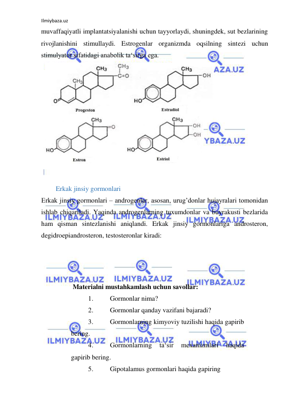 Ilmiybaza.uz 
 
muvaffaqiyatli implantatsiyalanishi uchun tayyorlaydi, shuningdek, sut bezlarining 
rivojlanishini stimullaydi. Estrogenlar organizmda oqsilning sintezi uchun 
stimulyator sifatidagi anabolik ta‘sirga ega.  
  
  
   Erkak jinsiy gormonlari  
Erkak jinsiy gormonlari ‒ androgenlar, asosan, urug’donlar hujayralari tomonidan 
ishlab chiqariladi. Yaqinda androgenlarning tuxumdonlar va buyrakusti bezlarida 
ham qisman sintezlanishi aniqlandi. Erkak jinsiy gormonlariga androsteron, 
degidroepiandrosteron, testosteronlar kiradi:  
 
 
  
  
 Materialni mustahkamlash uchun savollar:  
1. 
Gormonlar nima?  
2. 
Gormonlar qanday vazifani bajaradi?  
3. 
Gormonlarning kimyoviy tuzilishi haqida gapirib 
bering.  
4. 
Gormonlarning 
ta‘sir 
mexanizmlari 
haqida 
gapirib bering.  
5. 
Gipotalamus gormonlari haqida gapiring  
  
  
