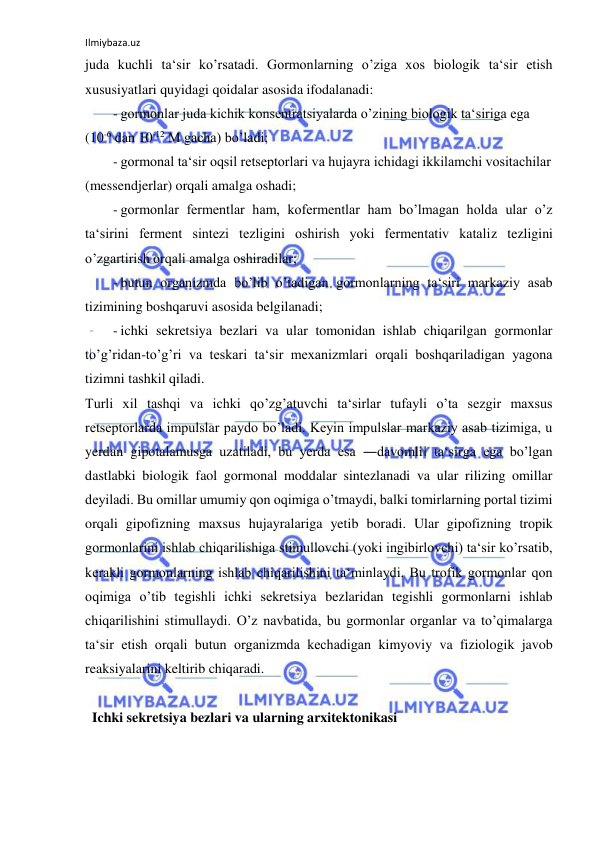 Ilmiybaza.uz 
 
juda kuchli ta‘sir ko’rsatadi. Gormonlarning o’ziga xos biologik ta‘sir etish 
xususiyatlari quyidagi qoidalar asosida ifodalanadi:  
- gormonlar juda kichik konsentratsiyalarda o’zining biologik ta‘siriga ega  
(10-6 dan 10-12 M gacha) bo’ladi;  
- gormonal ta‘sir oqsil retseptorlari va hujayra ichidagi ikkilamchi vositachilar  
(messendjerlar) orqali amalga oshadi;  
- gormonlar fermentlar ham, kofermentlar ham bo’lmagan holda ular o’z 
ta‘sirini ferment sintezi tezligini oshirish yoki fermentativ kataliz tezligini 
o’zgartirish orqali amalga oshiradilar;  
- butun organizmda bo’lib o’tadigan gormonlarning ta‘siri markaziy asab 
tizimining boshqaruvi asosida belgilanadi;  
- ichki sekretsiya bezlari va ular tomonidan ishlab chiqarilgan gormonlar 
to’g’ridan-to’g’ri va teskari ta‘sir mexanizmlari orqali boshqariladigan yagona 
tizimni tashkil qiladi.  
Turli xil tashqi va ichki qo’zg’atuvchi ta‘sirlar tufayli o’ta sezgir maxsus 
retseptorlarda impulslar paydo bo’ladi. Keyin impulslar markaziy asab tizimiga, u 
yerdan gipotalamusga uzatiladi, bu yerda esa ―davomli‖ ta‘sirga ega bo’lgan 
dastlabki biologik faol gormonal moddalar sintezlanadi va ular rilizing omillar 
deyiladi. Bu omillar umumiy qon oqimiga o’tmaydi, balki tomirlarning portal tizimi 
orqali gipofizning maxsus hujayralariga yetib boradi. Ular gipofizning tropik 
gormonlarini ishlab chiqarilishiga stimullovchi (yoki ingibirlovchi) ta‘sir ko’rsatib, 
kerakli gormonlarning ishlab chiqarilishini ta‘minlaydi. Bu trofik gormonlar qon 
oqimiga o’tib tegishli ichki sekretsiya bezlaridan tegishli gormonlarni ishlab 
chiqarilishini stimullaydi. O’z navbatida, bu gormonlar organlar va to’qimalarga 
ta‘sir etish orqali butun organizmda kechadigan kimyoviy va fiziologik javob 
reaksiyalarini keltirib chiqaradi.  
  
  Ichki sekretsiya bezlari va ularning arxitektonikasi  
