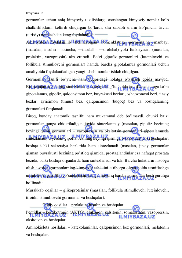 Ilmiybaza.uz 
 
gormonlar uchun aniq kimyoviy tuzilishlarga asoslangan kimyoviy nomlar ko’p 
chalkishliklarni keltirib chiqargan bo’lardi, shu sababli ularni ko’pincha trivial 
(tarixiy) nomlashdan keng foydalaniladi.  
Amaliyotda foydalanilib kelinayotgan nomenklatura gormonning manbayi 
(masalan, insulin ‒ lotincha, ―insula‖ ‒ ―orolcha‖) yoki funksiyasini (masalan, 
prolaktin, vazopressin) aks ettiradi. Ba‘zi gipofiz gormonlari (luteinlovchi va 
follikula stimullovchi gormonlar) hamda barcha gipotalamus gormonlari uchun 
amaliyotda foydalaniladigan yangi ishchi nomlar ishlab chiqilgan.  
Gormonlar tasnifi bo’yicha ham yuqoridagi holatga o’xshash qoida mavjud. 
Birinchidan, ular tabiiy sintezlanadigan joyiga bog’liq holda tasniflanadi, unga ko’ra 
gipotalamus, gipofiz, qalqonsimon bez, buyrakusti bezlari, oshqozonosti bezi, jinsiy 
bezlar, ayrisimon (timus) bez, qalqonsimon (buqoq) bez va boshqalarning 
gormonlari farqlanadi.  
Biroq, bunday anatomik tasnifni ham mukammal deb bo’lmaydi, chunki ba‘zi 
gormonlar qonga chiqariladigan joyida sintezlanmay (masalan, gipofiz bezining 
keyingi qismi gormonlari ‒ vazopressin va oksitotsin gormonlari gipotalamusda 
sintezlanadi, u yerdan gipofiz bezining keyingi qismiga o’tkaziladi) yoki boshqalari 
boshqa ichki sekretsiya bezlarida ham sintezlanadi (masalan, jinsiy gormonlar 
qisman buyrakusti bezining po’stloq qismida, prostaglandinlar esa nafaqat prostata 
bezida, balki boshqa organlarda ham sintezlanadi va h.k. Barcha holatlarni hisobga 
olish asosida gormonlarning kimyoviy tabiatini e‘tiborga olgan holda tasniflashga 
urinib ko’rilgan. Shu yo’sinda tasniflashga muvofiq barcha gormonlar besh guruhga 
bo’linadi:  
Murakkab oqsillar ‒ glikoproteinlar (masalan, follikula stimullovchi luteinlovchi, 
tiroidni stimullovchi gormonlar va boshqalar).  
Oddiy oqsillar ‒ prolaktin, insulin va boshqalar.  
Peptidlar ‒ kortikotropin (AKTG), glukagon, kalsitonin, somatostatin, vazopressin, 
oksitotsin va boshqalar.  
Aminokislota hosilalari ‒ katekolaminlar, qalqonsimon bez gormonlari, melatonin 
va boshqalar.  
