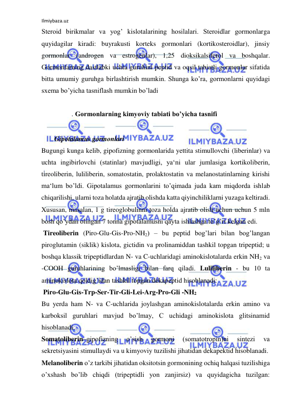 Ilmiybaza.uz 
 
Steroid birikmalar va yog’ kislotalarining hosilalari. Steroidlar gormonlarga 
quyidagilar kiradi: buyrakusti korteks gormonlari (kortikosteroidlar), jinsiy 
gormonlar (androgen va estrogenlar), 1,25 dioksikalsiferol va boshqalar. 
Gormonlarning dastlabki uchta guruhini peptid va oqsil tabiatli gormonlar sifatida 
bitta umumiy guruhga birlashtirish mumkin. Shunga ko’ra, gormonlarni quyidagi 
sxema bo’yicha tasniflash mumkin bo’ladi  
  
. Gormonlarning kimyoviy tabiati bo’yicha tasnifi  
  
  Gipotalamus gormonlari  
Bugungi kunga kelib, gipofizning gormonlarida yettita stimullovchi (liberinlar) va 
uchta ingibirlovchi (statinlar) mavjudligi, ya‘ni ular jumlasiga kortikoliberin, 
tireoliberin, luliliberin, somatostatin, prolaktostatin va melanostatinlarning kirishi 
ma‘lum bo’ldi. Gipotalamus gormonlarini to’qimada juda kam miqdorda ishlab 
chiqarilishi, ularni toza holatda ajratib olishda katta qiyinchiliklarni yuzaga keltiradi. 
Xususan, masalan, 1 g tireoglobulinni toza holda ajratib olish uchun uchun 5 mln 
bosh qo’ydan olingan 7 tonna gipotalamusni qayta ishlashga to’g’ri kelgan edi.  
 Tireoliberin (Piro-Glu-Gis-Pro-NH2) ‒ bu peptid bog’lari bilan bog’langan 
piroglutamin (siklik) kislota, gictidin va prolinamiddan tashkil topgan tripeptid; u 
boshqa klassik tripeptidlardan N- va C-uchlaridagi aminokislotalarda erkin NH2 va 
-COOH guruhlarining bo’lmasligi bilan farq qiladi. Luliliberin - bu 10 ta 
aminokislota qoldig’idan tashkil topgan dekapeptid hisoblanadi:  
 Piro-Glu-Gis-Trp-Ser-Tir-Gli-Lei-Arg-Pro-Gli -NH2  
Bu yerda ham N- va C-uchlarida joylashgan aminokislotalarda erkin amino va 
karboksil guruhlari mavjud bo’lmay, C uchidagi aminokislota glitsinamid 
hisoblanadi.  
Somatoliberin‒gipofizning 
o’sish 
gormoni 
(somatotropin)ni 
sintezi 
va 
sekretsiyasini stimullaydi va u kimyoviy tuzilishi jihatidan dekapektid hisoblanadi.  
Melanoliberin o’z tarkibi jihatidan oksitotsin gormonining ochiq halqasi tuzilishiga 
o’xshash bo’lib chiqdi (tripeptidli yon zanjirsiz) va quyidagicha tuzilgan: 
