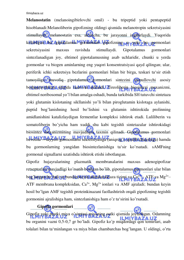 Ilmiybaza.uz 
 
Melanostatin (melanoingibirlovchi omil) - bu tripeptid yoki pentapeptid 
hisoblanadi:Melanoliberin gipofizning oldingi qismida melanotropin sekretsiyasini 
stimullaydi, melanostatin esa, aksincha, bu jarayonni ingibirlaydi. Yuqorida 
keltirilgan bu gipotalamus gormonlari gipofizning u yoki bu gormonlari 
sekretsiyasini 
maxsus 
ravishda 
stimullaydi. 
Gipotalamus 
gormonlari 
sintezlanadigan joy, ehtimol gipotalamusning asab uchlaridir, chunki u yerda 
gormonlar va biogen aminlarning eng yuqori konsentratsiyasi qayd qilingan; ular, 
periferik ichki sekretsiya bezlarini gormonlari bilan bir birga, teskari ta‘sir etish 
tamoyiliga muvofiq gipotalamus gormonlari sintezini stimullovchi asosiy 
boshqaruvchilari sifatida tasavvur qilinadi. Tireoliberin biosintezi mexanizmi, 
ehtimol noribosomal yo’l bilan amalga oshadi, bunda tarkibida SH tutuvchi sintetaza 
yoki glutamin kislotaning sikllanishi yo’li bilan piroglutamin kislotaga aylanishi, 
peptid bog’lanishning hosil bo’lishini va glutamin ishtirokida prolinning 
amidlanishini katalizlaydigan fermentlar kompleksi ishtirok etadi. Luliliberin va 
somatoliberin bo’yicha ham xuddi shu kabi tegishli sintetazalar ishtirokidagi 
biosintez mexanizmining mavjudligia taxmin qilinadi. Gipotalamus gormonlari 
bevosita ―tayyor‖ gormonlarni sekretsiyasiga (aniqrog’i, ajralib chiqishiga) hamda 
bu gormonlarning yangidan biosintezlanishiga ta‘sir ko’rsatadi. sAMFning 
gormonal signallarni uzatishda ishtirok etishi isbotlangan.  
Gipofiz hujayralarining plazmatik membranalarini maxsus adenogipofizar 
retseptorlari mavjudligi ko’rsatib berilgan bo’lib, gipotalamus gormonlari ular bilan 
bog’langan bo’ladi va bundan keyin adenilatsiklaza tizimi va Ca2+ – ATF va Mg2+– 
ATF membrana kompleksidan, Ca2+, Mg2+ ionlari va AMF ajraladi; bundan keyin 
hosil bo’lgan AMF tegishli proteinkinazani faollashtirish orqali gipofizning tegishli 
gormonini ajralishiga ham, sintezlanishiga ham o’z ta‘sirini ko’rsatadi.  
  Gipofiz gormonlari  
Gipofiz yoki pastki miya o’simtasi miyaning ostki qismida joylashgan. Odamning 
bu organini vazni 0,5-0,7 gr bo’ladi. Gipofiz ko’p miqdordagi qon tomirlari, asab 
tolalari bilan ta‘minlangan va miya bilan chambarchas bog’langan. U oldingi, o’rta 
