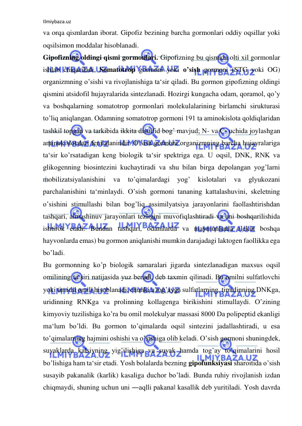 Ilmiybaza.uz 
 
va orqa qismlardan iborat. Gipofiz bezining barcha gormonlari oddiy oqsillar yoki 
oqsilsimon moddalar hisoblanadi.  
Gipofizning oldingi qismi gormonlari. Gipofizning bu qismida olti xil gormonlar 
ishlab chiqariladi. Somatotrop gormoni yoki o’sish gormoni (STG yoki OG) 
organizmning o’sishi va rivojlanishiga ta‘sir qiladi. Bu gormon gipofizning oldingi 
qismini atsidofil hujayralarida sintezlanadi. Hozirgi kungacha odam, qoramol, qo’y 
va boshqalarning somatotrop gormonlari molekulalarining birlamchi sirukturasi 
to’liq aniqlangan. Odamning somatotrop gormoni 191 ta aminokislota qoldiqlaridan 
tashkil topgan va tarkibida ikkita disulfid bog’ mavjud; N- va C- uchida joylashgan 
aminokislotalari fenilalanindir. O’sish gormoni organizmning barcha hujayralariga 
ta‘sir ko’rsatadigan keng biologik ta‘sir spektriga ega. U oqsil, DNK, RNK va 
glikogenning biosintezini kuchaytiradi va shu bilan birga depolangan yog’larni 
mobilizatsiyalanishini 
va 
to’qimalardagi 
yog’ 
kislotalari 
va 
glyukozani 
parchalanishini ta‘minlaydi. O’sish gormoni tananing kattalashuvini, skeletning 
o’sishini stimullashi bilan bog’liq assimilyatsiya jarayonlarini faollashtirishdan 
tashqari, almashinuv jarayonlari tezligini muvofiqlashtiradi va uni boshqarilishida 
ishtirok etadi. Bundan tashqari, odamlarda va maymunlarda (lekin boshqa 
hayvonlarda emas) bu gormon aniqlanishi mumkin darajadagi laktogen faollikka ega 
bo’ladi.  
Bu gormonning ko’p biologik samaralari jigarda sintezlanadigan maxsus oqsil 
omilining ta‘siri natijasida yuz beradi, deb taxmin qilinadi. Bu omilni sulfatlovchi 
yoki timidil omili hisoblanadi, chunki u tog’ayga sulfatlarning, timidinning DNKga, 
uridinning RNKga va prolinning kollagenga birikishini stimullaydi. O’zining 
kimyoviy tuzilishiga ko’ra bu omil molekulyar massasi 8000 Da polipeptid ekanligi 
ma‘lum bo’ldi. Bu gormon to’qimalarda oqsil sintezini jadallashtiradi, u esa 
to’qimalarning hajmini oshishi va o’sishiga olib keladi. O’sish gormoni shuningdek, 
suyaklarda kalsiyning yig’ilishiga va suyak hamda tog’ay to’qimalarini hosil 
bo’lishiga ham ta‘sir etadi. Yosh bolalarda bezning gipofunksiyasi sharoitida o’sish 
susayib pakanalik (karlik) kasaliga duchor bo’ladi. Bunda ruhiy rivojlanish izdan 
chiqmaydi, shuning uchun uni ―aqlli pakana‖ kasallik deb yuritiladi. Yosh davrda 
