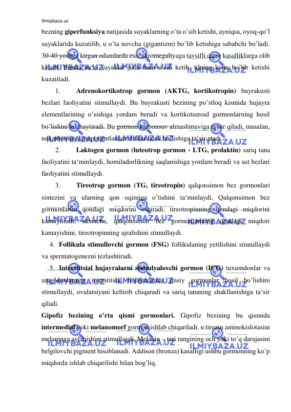 Ilmiybaza.uz 
 
bezning giperfunksiya natijasida suyaklarning o’ta o’sib ketishi, ayniqsa, oyoq-qo’l 
suyaklarida kuzatilib, u o’ta novcha (gigantizm) bo’lib ketishiga sababchi bo’ladi. 
30-40 yoshga kirgan odamlarda esa, akromegaliyaga tavsifli qator kasalliklarga olib 
keladi. Bunda ba‘zi suyaklar juda ham o’sib ketib, tilning katta bo’lib ketishi 
kuzatiladi.  
1. 
Adrenokortikotrop gormon (AKTG, kortikotropin) buyrakusti 
bezlari faoliyatini stimullaydi. Bu buyrakusti bezining po’stloq kismida hujayra 
elementlarining o’sishiga yordam beradi va kortikotseroid gormonlarning hosil 
bo’lishini kuchaytiradi. Bu gormon karbonsuv almashinuviga ta‘sir qiladi, masalan, 
nokarbonsuv komponentlardan shakar hosil bo’lishiga ta‘sir etadi.  
2. 
Laktogen gormon (luteotrop gormon - LTG, prolaktin) sariq tana 
faoliyatini ta‘minlaydi, homiladorlikning saqlanishiga yordam beradi va sut bezlari 
faoliyatini stimullaydi.  
3. 
Tireotrop gormon (TG, tireotropin) qalqonsimon bez gormonlari 
sintezini va ularning qon oqimiga o’tishini ta‘minlaydi. Qalqonsimon bez 
gormonlarini qondagi miqdorini oshiradi, tireotropinning qondagi miqdorini 
kamaytiradi, aksincha, qalqonsimon bez gormonlarining qondagi miqdori 
kamayishini, tireotropinning ajralishini stimullaydi.  
4. Follikula stimullovchi gormon (FSG) follikulaning yetilishini stimullaydi 
va spermatogenezni tezlashtiradi.  
5. Interstitsial hujayralarni stimulyalovchi gormon (ICG) tuxumdonlar va 
urug’donlarning interstitsial hujayralarida jinsiy gormonlar hosil bo’lishini 
stimullaydi, ovulatsiyani keltirib chiqaradi va sariq tananing shakllanishiga ta‘sir 
qiladi.  
Gipofiz bezining o’rta qismi gormonlari. Gipofiz bezining bu qismida 
intermedial yoki melanomorf gormon ishlab chiqariladi, u tirozin aminokislotasini 
melaninga aylanishini stimullaydi. Melanin – teri rangining och yoki to’q darajasini 
belgilovchi pigment hisoblanadi. Addison (bronza) kasalligi ushbu gormonning ko’p 
miqdorda ishlab chiqarilishi bilan bog’liq.  
