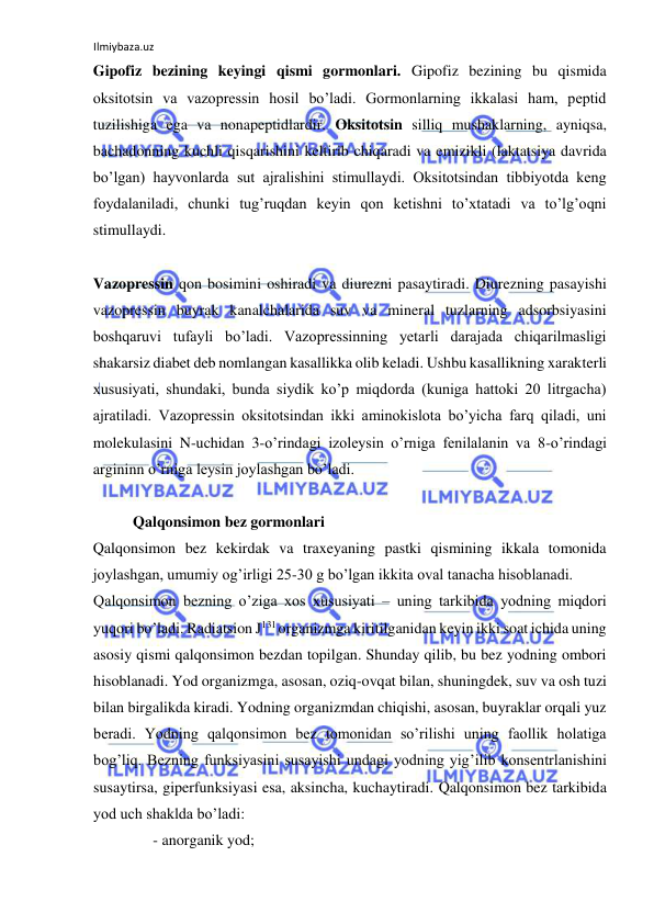 Ilmiybaza.uz 
 
Gipofiz bezining keyingi qismi gormonlari. Gipofiz bezining bu qismida 
oksitotsin va vazopressin hosil bo’ladi. Gormonlarning ikkalasi ham, peptid 
tuzilishiga ega va nonapeptidlardir. Oksitotsin silliq mushaklarning, ayniqsa, 
bachadonning kuchli qisqarishini keltirib chiqaradi va emizikli (laktatsiya davrida 
bo’lgan) hayvonlarda sut ajralishini stimullaydi. Oksitotsindan tibbiyotda keng 
foydalaniladi, chunki tug’ruqdan keyin qon ketishni to’xtatadi va to’lg’oqni 
stimullaydi.  
  
Vazopressin qon bosimini oshiradi va diurezni pasaytiradi. Diurezning pasayishi 
vazopressin buyrak kanalchalarida suv va mineral tuzlarning adsorbsiyasini 
boshqaruvi tufayli bo’ladi. Vazopressinning yetarli darajada chiqarilmasligi 
shakarsiz diabet deb nomlangan kasallikka olib keladi. Ushbu kasallikning xarakterli 
xususiyati, shundaki, bunda siydik ko’p miqdorda (kuniga hattoki 20 litrgacha) 
ajratiladi. Vazopressin oksitotsindan ikki aminokislota bo’yicha farq qiladi, uni 
molekulasini N-uchidan 3-o’rindagi izoleysin o’rniga fenilalanin va 8-o’rindagi 
argininn o’rniga leysin joylashgan bo’ladi.  
  
  Qalqonsimon bez gormonlari  
Qalqonsimon bez kekirdak va traxeyaning pastki qismining ikkala tomonida 
joylashgan, umumiy og’irligi 25-30 g bo’lgan ikkita oval tanacha hisoblanadi.  
Qalqonsimon bezning o’ziga xos xususiyati ‒ uning tarkibida yodning miqdori 
yuqori bo’ladi. Radiatsion J131 organizmga kiritilganidan keyin ikki soat ichida uning 
asosiy qismi qalqonsimon bezdan topilgan. Shunday qilib, bu bez yodning ombori 
hisoblanadi. Yod organizmga, asosan, oziq-ovqat bilan, shuningdek, suv va osh tuzi 
bilan birgalikda kiradi. Yodning organizmdan chiqishi, asosan, buyraklar orqali yuz 
beradi. Yodning qalqonsimon bez tomonidan so’rilishi uning faollik holatiga 
bog’liq. Bezning funksiyasini susayishi undagi yodning yig’ilib konsentrlanishini 
susaytirsa, giperfunksiyasi esa, aksincha, kuchaytiradi. Qalqonsimon bez tarkibida 
yod uch shaklda bo’ladi:  
- anorganik yod;  
