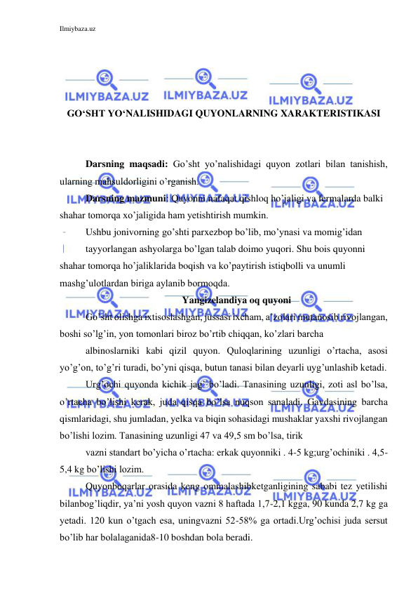 Ilmiybaza.uz 
 
 
 
 
 
GO‘SHT YO‘NALISHIDAGI QUYONLARNING XARAKTERISTIKASI 
 
 
Darsning maqsadi: Go’sht yo’nalishidagi quyon zotlari bilan tanishish, 
ularning mahsuldorligini o’rganish. 
Darsning mazmuni: Quyonni nafaqat qishloq ho’jaligi va fermalarda balki 
shahar tomorqa xo’jaligida ham yetishtirish mumkin.  
Ushbu jonivorning go’shti parxezbop bo’lib, mo’ynasi va momig’idan  
tayyorlangan ashyolarga bo’lgan talab doimo yuqori. Shu bois quyonni 
shahar tomorqa ho’jaliklarida boqish va ko’paytirish istiqbolli va unumli 
mashg’ulotlardan biriga aylanib bormoqda.  
Yangizelandiya oq quyoni 
Go’sht olishga ixtisoslashgan, jussasi ixcham, a’zolari mutanosib rivojlangan, 
boshi so’lg’in, yon tomonlari biroz bo’rtib chiqqan, ko’zlari barcha 
albinoslarniki kabi qizil quyon. Quloqlarining uzunligi o’rtacha, asosi 
yo’g’on, to’g’ri turadi, bo’yni qisqa, butun tanasi bilan deyarli uyg’unlashib ketadi. 
Urg’ochi quyonda kichik jag’ bo’ladi. Tanasining uzunligi, zoti asl bo’lsa, 
o’rtacha bo’lishi kerak, juda qisqa bo’lsa nuqson sanaladi. Gavdasining barcha 
qismlaridagi, shu jumladan, yelka va biqin sohasidagi mushaklar yaxshi rivojlangan 
bo’lishi lozim. Tanasining uzunligi 47 va 49,5 sm bo’lsa, tirik 
vazni standart bo’yicha o’rtacha: erkak quyonniki . 4-5 kg;urg’ochiniki . 4,5-
5,4 kg bo’lishi lozim. 
Quyonboqarlar orasida keng ommalashibketganligining sababi tez yetilishi 
bilanbog’liqdir, ya’ni yosh quyon vazni 8 haftada 1,7-2,1 kgga, 90 kunda 2,7 kg ga 
yetadi. 120 kun o’tgach esa, uningvazni 52-58% ga ortadi.Urg’ochisi juda sersut 
bo’lib har bolalaganida8-10 boshdan bola beradi. 
