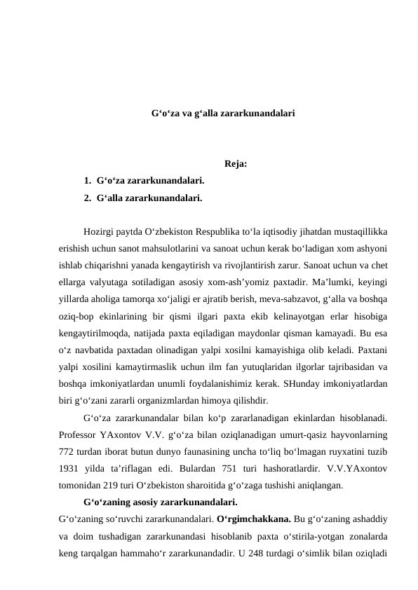 G‘o‘za va g‘alla zararkunandalari
Reja:
1. G‘o‘za zararkunandalari.
2. G‘alla zararkunandalari.
Hozirgi paytda O‘zbekiston Respublika to‘la iqtisodiy jihatdan mustaqillikka
erishish uchun sanot mahsulotlarini va sanoat uchun kerak bo‘ladigan xom ashyoni
ishlab chiqarishni yanada kengaytirish va rivojlantirish zarur. Sanoat uchun va chet
ellarga valyutaga sotiladigan asosiy xom-ash’yomiz paxtadir. Ma’lumki, keyingi
yillarda aholiga tamorqa xo‘jaligi er ajratib berish, meva-sabzavot, g‘alla va boshqa
oziq-bop  ekinlarining  bir  qismi  ilgari  paxta  ekib  kelinayotgan  erlar  hisobiga
kengaytirilmoqda, natijada paxta eqiladigan maydonlar qisman kamayadi. Bu esa
o‘z navbatida paxtadan olinadigan yalpi xosilni kamayishiga olib keladi. Paxtani
yalpi xosilini kamaytirmaslik uchun ilm fan yutuqlaridan ilgorlar tajribasidan va
boshqa imkoniyatlardan unumli foydalanishimiz kerak. SHunday imkoniyatlardan
biri g‘o‘zani zararli organizmlardan himoya qilishdir.
G‘o‘za zararkunandalar bilan ko‘p zararlanadigan ekinlardan hisoblanadi.
Professor YAxontov V.V. g‘o‘za bilan oziqlanadigan umurt-qasiz hayvonlarning
772 turdan iborat butun dunyo faunasining uncha to‘liq bo‘lmagan ruyxatini tuzib
1931  yilda  ta’riflagan  edi.  Bulardan  751  turi  hashoratlardir.  V.V.YAxontov
tomonidan 219 turi O‘zbekiston sharoitida g‘o‘zaga tushishi aniqlangan.
G‘o‘zaning asosiy zararkunandalari.
G‘o‘zaning so‘ruvchi zararkunandalari. O‘rgimchakkana. Bu g‘o‘zaning ashaddiy
va doim tushadigan zararkunandasi  hisoblanib paxta o‘stirila-yotgan zonalarda
keng tarqalgan hammaho‘r zararkunandadir. U 248 turdagi o‘simlik bilan oziqladi

