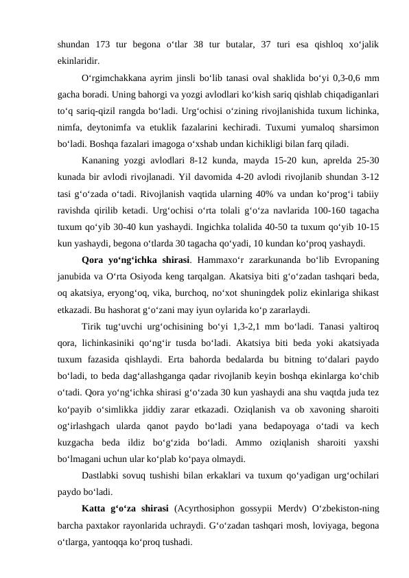 shundan  173  tur  begona  o‘tlar  38  tur  butalar,  37  turi  esa  qishloq  xo‘jalik
ekinlaridir. 
O‘rgimchakkana ayrim jinsli bo‘lib tanasi oval shaklida bo‘yi 0,3-0,6 mm
gacha boradi. Uning bahorgi va yozgi avlodlari ko‘kish sariq qishlab chiqadiganlari
to‘q sariq-qizil rangda bo‘ladi. Urg‘ochisi o‘zining rivojlanishida tuxum lichinka,
nimfa, deytonimfa va etuklik fazalarini kechiradi. Tuxumi yumaloq sharsimon
bo‘ladi. Boshqa fazalari imagoga o‘xshab undan kichikligi bilan farq qiladi. 
Kananing yozgi avlodlari 8-12 kunda, mayda 15-20 kun, aprelda 25-30
kunada bir avlodi rivojlanadi. Yil davomida 4-20 avlodi rivojlanib shundan 3-12
tasi g‘o‘zada o‘tadi. Rivojlanish vaqtida ularning 40% va undan ko‘prog‘i tabiiy
ravishda qirilib ketadi. Urg‘ochisi o‘rta tolali g‘o‘za navlarida 100-160 tagacha
tuxum qo‘yib 30-40 kun yashaydi. Ingichka tolalida 40-50 ta tuxum qo‘yib 10-15
kun yashaydi, begona o‘tlarda 30 tagacha qo‘yadi, 10 kundan ko‘proq yashaydi. 
Qora yo‘ng‘ichka shirasi. Hammaxo‘r  zararkunanda  bo‘lib Evropaning
janubida va O‘rta Osiyoda keng tarqalgan. Akatsiya biti g‘o‘zadan tashqari beda,
oq akatsiya, eryong‘oq, vika, burchoq, no‘xot shuningdek poliz ekinlariga shikast
etkazadi. Bu hashorat g‘o‘zani may iyun oylarida ko‘p zararlaydi. 
Tirik tug‘uvchi urg‘ochisining bo‘yi 1,3-2,1 mm bo‘ladi. Tanasi yaltiroq
qora, lichinkasiniki qo‘ng‘ir tusda bo‘ladi. Akatsiya biti beda yoki akatsiyada
tuxum  fazasida  qishlaydi.  Erta  bahorda  bedalarda  bu  bitning  to‘dalari  paydo
bo‘ladi, to beda dag‘allashganga qadar rivojlanib keyin boshqa ekinlarga ko‘chib
o‘tadi. Qora yo‘ng‘ichka shirasi g‘o‘zada 30 kun yashaydi ana shu vaqtda juda tez
ko‘payib o‘simlikka jiddiy zarar etkazadi. Oziqlanish va ob xavoning sharoiti
og‘irlashgach  ularda  qanot  paydo  bo‘ladi  yana  bedapoyaga  o‘tadi  va  kech
kuzgacha  beda  ildiz  bo‘g‘zida  bo‘ladi.  Ammo  oziqlanish  sharoiti  yaxshi
bo‘lmagani uchun ular ko‘plab ko‘paya olmaydi.
Dastlabki sovuq tushishi bilan erkaklari va tuxum qo‘yadigan urg‘ochilari
paydo bo‘ladi. 
Katta  g‘o‘za  shirasi (Acyrthosiphon  gossypii  Merdv)  O‘zbekiston-ning
barcha paxtakor rayonlarida uchraydi. G‘o‘zadan tashqari mosh, loviyaga, begona
o‘tlarga, yantoqqa ko‘proq tushadi.
