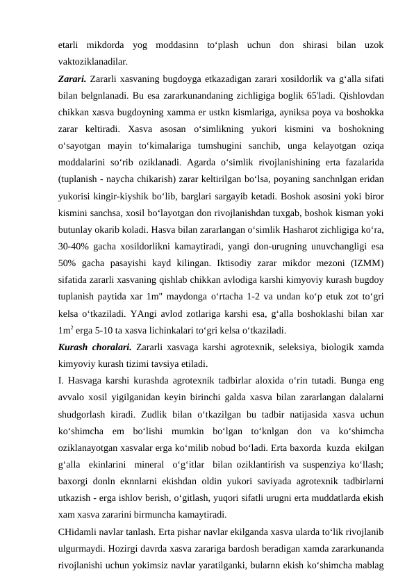 etarli  mikdorda  yog  moddasinn  to‘plash  uchun  don  shirasi  bilan  uzok
vaktoziklanadilar.
Zarari. Zararli xasvaning bugdoyga etkazadigan zarari xosildorlik va g‘alla sifati
bilan belgnlanadi. Bu esa zararkunandaning zichligiga boglik 65'ladi. Qishlovdan
chikkan xasva bugdoyning xamma er ustkn kismlariga, ayniksa poya va boshokka
zarar  keltiradi.  Xasva  asosan  o‘simlikning  yukori  kismini  va  boshokning
o‘sayotgan  mayin  to‘kimalariga  tumshugini  sanchib,  unga  kelayotgan  oziqa
moddalarini  so‘rib  oziklanadi. Agarda  o‘simlik  rivojlanishining  erta fazalarida
(tuplanish - naycha chikarish) zarar keltirilgan bo‘lsa, poyaning sanchnlgan eridan
yukorisi kingir-kiyshik bo‘lib, barglari sargayib ketadi. Boshok asosini yoki biror
kismini sanchsa, xosil bo‘layotgan don rivojlanishdan tuxgab, boshok kisman yoki
butunlay okarib koladi. Hasva bilan zararlangan o‘simlik Hasharot zichligiga ko‘ra,
30-40% gacha xosildorlikni kamaytiradi, yangi don-urugning unuvchangligi esa
50%  gacha  pasayishi  kayd  kilingan.  Iktisodiy  zarar  mikdor  mezoni  (IZMM)
sifatida zararli xasvaning qishlab chikkan avlodiga karshi kimyoviy kurash bugdoy
tuplanish paytida xar 1m" maydonga o‘rtacha 1-2 va undan ko‘p etuk zot  to‘gri
kelsa  o‘tkaziladi. YAngi avlod zotlariga karshi esa, g‘alla boshoklashi bilan xar
1m2 erga 5-10 ta xasva lichinkalari to‘gri kelsa o‘tkaziladi.
Kurash choralari.  Zararli xasvaga karshi agrotexnik, seleksiya, biologik xamda
kimyoviy kurash tizimi tavsiya etiladi.
I.  Hasvaga  karshi kurashda agrotexnik tadbirlar aloxida  o‘rin  tutadi. Bunga eng
avvalo xosil yigilganidan keyin birinchi galda xasva bilan zararlangan dalalarni
shudgorlash  kiradi.  Zudlik  bilan  o‘tkazilgan  bu tadbir  natijasida  xasva  uchun
ko‘shimcha  em  bo‘lishi  mumkin  bo‘lgan  to‘knlgan  don  va  ko‘shimcha
oziklanayotgan xasvalar erga ko‘milib nobud bo‘ladi. Erta baxorda  kuzda  ekilgan
g‘alla  ekinlarini  mineral  o‘g‘itlar  bilan oziklantirish va suspenziya ko‘llash;
baxorgi donln eknnlarni ekishdan oldin yukori saviyada agrotexnik tadbirlarni
utkazish - erga ishlov berish, o‘gitlash, yuqori sifatli urugni erta muddatlarda ekish
xam xasva zararini birmuncha kamaytiradi.
CHidamli navlar tanlash. Erta pishar navlar ekilganda xasva ularda to‘lik rivojlanib
ulgurmaydi. Hozirgi davrda xasva zarariga bardosh beradigan xamda zararkunanda
rivojlanishi uchun yokimsiz navlar yaratilganki, bularnn ekish ko‘shimcha mablag
