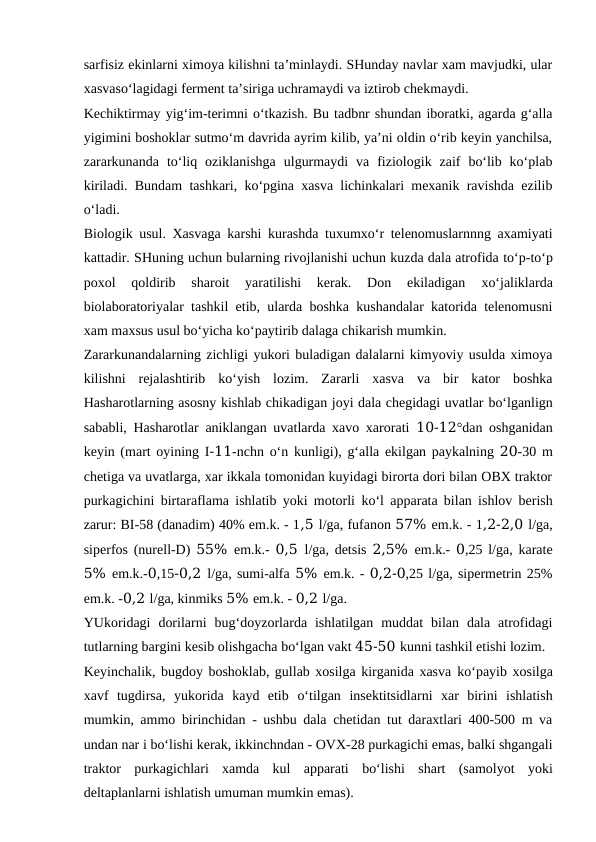 sarfisiz ekinlarni ximoya kilishni ta’minlaydi. SHunday navlar xam mavjudki, ular
xasvaso‘lagidagi ferment ta’siriga uchramaydi va iztirob chekmaydi.
Kechiktirmay yig‘im-terimni o‘tkazish. Bu tadbnr shundan iboratki, agarda g‘alla
yigimini boshoklar sutmo‘m davrida ayrim kilib, ya’ni oldin o‘rib keyin yanchilsa,
zararkunanda  to‘liq  oziklanishga  ulgurmaydi  va  fiziologik  zaif  bo‘lib  ko‘plab
kiriladi. Bundam tashkari, ko‘pgina xasva lichinkalari mexanik ravishda ezilib
o‘ladi.
Biologik usul. Xasvaga karshi kurashda tuxumxo‘r telenomuslarnnng axamiyati
kattadir. SHuning uchun bularning rivojlanishi uchun kuzda dala atrofida to‘p-to‘p
poxol
 qoldirib  sharoit  yaratilishi  kerak.  Don  ekiladigan
 xo‘jaliklarda
biolaboratoriyalar tashkil etib, ularda boshka kushandalar katorida telenomusni
xam maxsus usul bo‘yicha ko‘paytirib dalaga chikarish mumkin.
Zararkunandalarning zichligi yukori buladigan dalalarni kimyoviy usulda ximoya
kilishni  rejalashtirib  ko‘yish  lozim.  Zararli  xasva  va  bir  kator  boshka
Hasharotlarning asosny kishlab chikadigan joyi dala chegidagi uvatlar bo‘lganlign
sababli, Hasharotlar aniklangan uvatlarda xavo xarorati  10-12°dan oshganidan
keyin (mart oyining I-11-nchn  o‘n  kunligi), g‘alla ekilgan paykalning 20-30 m
chetiga va uvatlarga, xar ikkala tomonidan kuyidagi birorta dori bilan OBX traktor
purkagichini birtaraflama ishlatib yoki motorli  ko‘l  apparata bilan ishlov berish
zarur: BI-58 (danadim) 40% em.k. - 1,5 l/ga, fufanon 57% em.k. - 1,2-2,0 l/ga,
siperfos (nurell-D)  55%  em.k.-  0,5  l/ga, detsis  2,5%  em.k.-  0,25 l/ga, karate
5% em.k.-0,15-0,2 l/ga, sumi-alfa 5% em.k. - 0,2-0,25 l/ga, sipermetrin 25%
em.k. -0,2 l/ga, kinmiks 5% em.k. - 0,2 l/ga.
YUkoridagi  dorilarni  bug‘doyzorlarda  ishlatilgan  muddat  bilan  dala  atrofidagi
tutlarning bargini kesib olishgacha bo‘lgan vakt 45-50 kunni tashkil etishi lozim.
Keyinchalik, bugdoy boshoklab, gullab xosilga kirganida xasva ko‘payib xosilga
xavf  tugdirsa,  yukorida  kayd  etib  o‘tilgan  insektitsidlarni  xar  birini  ishlatish
mumkin, ammo birinchidan - ushbu dala chetidan tut daraxtlari 400-500 m va
undan nar i bo‘lishi kerak, ikkinchndan - OVX-28 purkagichi emas, balki shgangali
traktor  purkagichlari  xamda  kul  apparati  bo‘lishi  shart  (samolyot  yoki
deltaplanlarni ishlatish umuman mumkin emas).
