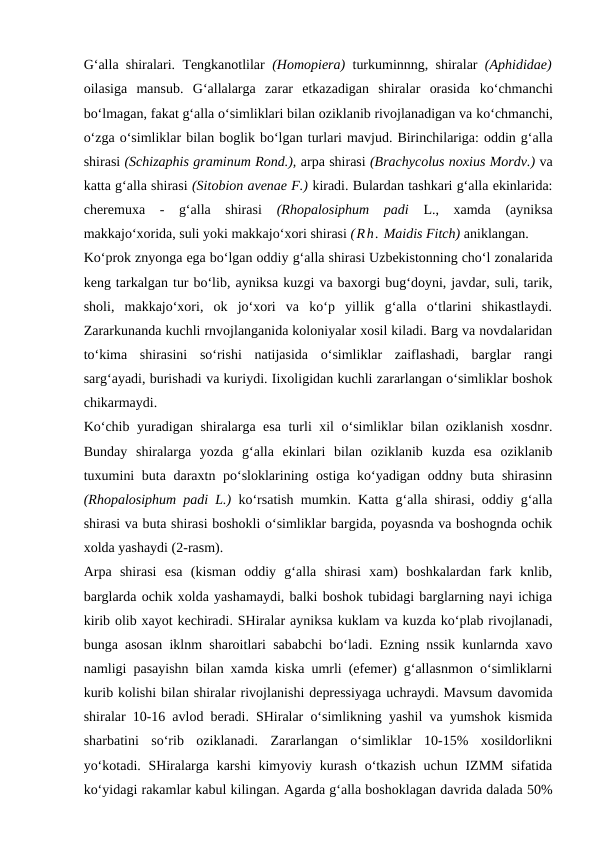G‘alla shiralari. Tengkanotlilar  (Homopiera)  turkuminnng, shiralar  (Aphididae)
oilasiga  mansub.  G‘allalarga  zarar  etkazadigan  shiralar  orasida  ko‘chmanchi
bo‘lmagan, fakat g‘alla o‘simliklari bilan oziklanib rivojlanadigan va ko‘chmanchi,
o‘zga o‘simliklar bilan boglik bo‘lgan turlari mavjud. Birinchilariga: oddin g‘alla
shirasi (Schizaphis graminum Rond.), arpa shirasi (Brachycolus noxius Mordv.) va
katta g‘alla shirasi (Sitobion avenae F.) kiradi. Bulardan tashkari g‘alla ekinlarida:
cheremuxa  -  g‘alla  shirasi
 (Rhopalosiphum  padi  L.,  xamda  (ayniksa
makkajo‘xorida, suli yoki makkajo‘xori shirasi (Rh. Maidis Fitch) aniklangan.
Ko‘prok znyonga ega bo‘lgan oddiy g‘alla shirasi Uzbekistonning cho‘l zonalarida
keng tarkalgan tur bo‘lib, ayniksa kuzgi va baxorgi bug‘doyni, javdar, suli, tarik,
sholi,  makkajo‘xori,  ok  jo‘xori  va  ko‘p  yillik  g‘alla  o‘tlarini  shikastlaydi.
Zararkunanda kuchli rnvojlanganida koloniyalar xosil kiladi. Barg va novdalaridan
to‘kima  shirasini  so‘rishi  natijasida  o‘simliklar  zaiflashadi,  barglar  rangi
sarg‘ayadi, burishadi va kuriydi. Iixoligidan kuchli zararlangan o‘simliklar boshok
chikarmaydi.
Ko‘chib yuradigan shiralarga esa turli xil o‘simliklar bilan oziklanish xosdnr.
Bunday  shiralarga  yozda  g‘alla  ekinlari  bilan  oziklanib  kuzda  esa  oziklanib
tuxumini  buta daraxtn po‘sloklarining ostiga ko‘yadigan oddny buta shirasinn
(Rhopalosiphum padi L.)  ko‘rsatish mumkin. Katta g‘alla shirasi, oddiy g‘alla
shirasi va buta shirasi boshokli o‘simliklar bargida, poyasnda va boshognda ochik
xolda yashaydi (2-rasm).
Arpa  shirasi  esa  (kisman  oddiy  g‘alla  shirasi  xam)  boshkalardan  fark  knlib,
barglarda ochik xolda yashamaydi, balki boshok tubidagi barglarning nayi ichiga
kirib olib xayot kechiradi. SHiralar ayniksa kuklam va kuzda ko‘plab rivojlanadi,
bunga asosan iklnm sharoitlari sababchi bo‘ladi. Ezning nssik kunlarnda xavo
namligi pasayishn bilan xamda kiska umrli (efemer) g‘allasnmon o‘simliklarni
kurib kolishi bilan shiralar rivojlanishi depressiyaga uchraydi. Mavsum davomida
shiralar 10-16 avlod beradi. SHiralar o‘simlikning yashil va yumshok kismida
sharbatini  so‘rib  oziklanadi.  Zararlangan  o‘simliklar  10-15%  xosildorlikni
yo‘kotadi. SHiralarga karshi kimyoviy kurash o‘tkazish uchun IZMM sifatida
ko‘yidagi rakamlar kabul kilingan. Agarda g‘alla boshoklagan davrida dalada 50%
