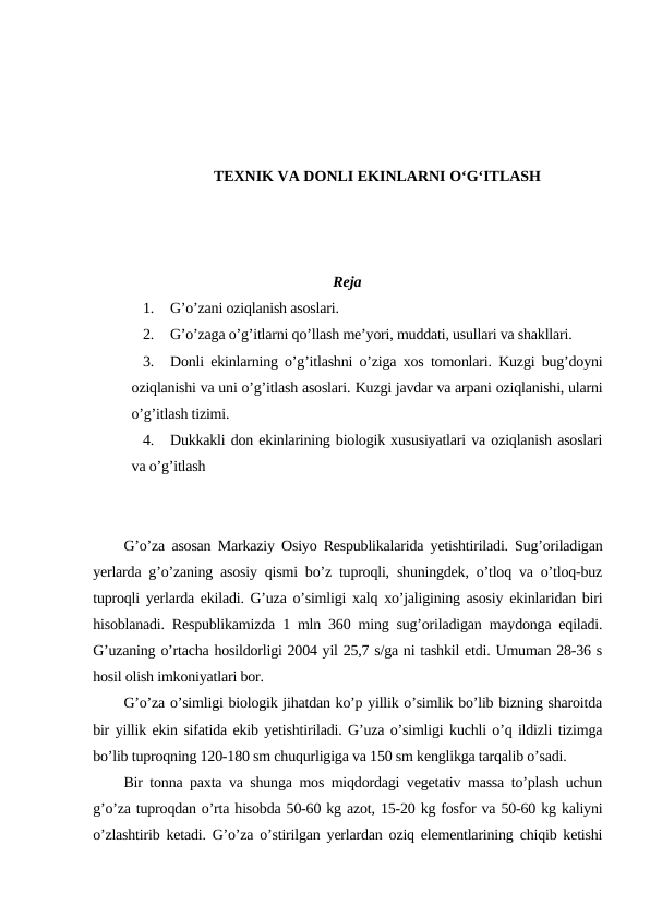 TEXNIK VA DONLI EKINLARNI O‘G‘ITLASH
Reja
1.
G’o’zani oziqlanish asoslari.
2.
G’o’zaga o’g’itlarni qo’llash me’yori, muddati, usullari va shakllari.
3.
Donli ekinlarning o’g’itlashni o’ziga xos tomonlari. Kuzgi bug’doyni
oziqlanishi va uni o’g’itlash asoslari. Kuzgi javdar va arpani oziqlanishi, ularni
o’g’itlash tizimi.
4.
Dukkakli don ekinlarining biologik xususiyatlari va oziqlanish asoslari
va o’g’itlash
G’o’za asosan Markaziy Osiyo Respublikalarida yetishtiriladi. Sug’oriladigan
yerlarda g’o’zaning asosiy qismi bo’z tuproqli, shuningdek, o’tloq va o’tloq-buz
tuproqli yerlarda ekiladi. G’uza o’simligi xalq xo’jaligining asosiy ekinlaridan biri
hisoblanadi. Respublikamizda 1 mln 360 ming sug’oriladigan maydonga eqiladi.
G’uzaning o’rtacha hosildorligi 2004 yil 25,7 s/ga ni tashkil etdi. Umuman 28-36 s
hosil olish imkoniyatlari bor.
G’o’za o’simligi biologik jihatdan ko’p yillik o’simlik bo’lib bizning sharoitda
bir yillik ekin sifatida ekib yetishtiriladi. G’uza o’simligi kuchli o’q ildizli tizimga
bo’lib tuproqning 120-180 sm chuqurligiga va 150 sm kenglikga tarqalib o’sadi.
Bir tonna paxta va shunga mos miqdordagi vegetativ massa to’plash uchun
g’o’za tuproqdan o’rta hisobda 50-60 kg azot, 15-20 kg fosfor va 50-60 kg kaliyni
o’zlashtirib ketadi. G’o’za o’stirilgan yerlardan oziq elementlarining chiqib ketishi
