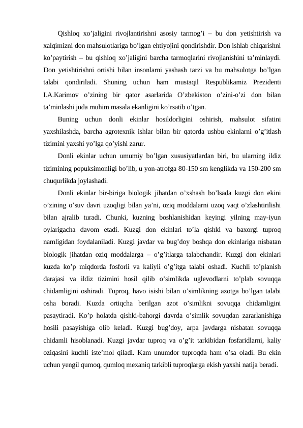 Qishloq xo’jaligini rivojlantirishni asosiy tarmog’i – bu don yetishtirish va
xalqimizni don mahsulotlariga bo’lgan ehtiyojini qondirishdir. Don ishlab chiqarishni
ko’paytirish – bu qishloq xo’jaligini barcha tarmoqlarini rivojlanishini ta’minlaydi.
Don yetishtirishni ortishi bilan insonlarni yashash tarzi va bu mahsulotga bo’lgan
talabi  qondiriladi.  Shuning  uchun  ham  mustaqil  Respublikamiz  Prezidenti
I.A.Karimov  o’zining  bir  qator  asarlarida  O’zbekiston  o’zini-o’zi  don  bilan
ta’minlashi juda muhim masala ekanligini ko’rsatib o’tgan.
Buning  uchun  donli  ekinlar  hosildorligini  oshirish,  mahsulot  sifatini
yaxshilashda, barcha agrotexnik ishlar bilan bir qatorda ushbu ekinlarni o’g’itlash
tizimini yaxshi yo’lga qo’yishi zarur.
Donli ekinlar uchun umumiy bo’lgan xususiyatlardan biri, bu ularning ildiz
tizimining popuksimonligi bo’lib, u yon-atrofga 80-150 sm kenglikda va 150-200 sm
chuqurlikda joylashadi.
Donli ekinlar bir-biriga biologik jihatdan o’xshash bo’lsada kuzgi don ekini
o’zining o’suv davri uzoqligi bilan ya’ni, oziq moddalarni uzoq vaqt o’zlashtirilishi
bilan  ajralib  turadi.  Chunki,  kuzning  boshlanishidan  keyingi  yilning  may-iyun
oylarigacha  davom  etadi.  Kuzgi  don  ekinlari  to’la  qishki  va  baxorgi  tuproq
namligidan foydalaniladi. Kuzgi javdar va bug’doy boshqa don ekinlariga nisbatan
biologik jihatdan oziq moddalarga – o’g’itlarga talabchandir. Kuzgi don ekinlari
kuzda ko’p miqdorda fosforli va kaliyli o’g’itga talabi oshadi. Kuchli to’planish
darajasi  va  ildiz  tizimini  hosil  qilib  o’simlikda  uglevodlarni  to’plab  sovuqqa
chidamligini oshiradi. Tuproq, havo isishi bilan o’simlikning azotga bo’lgan talabi
osha  boradi.  Kuzda  ortiqcha  berilgan  azot  o’simlikni  sovuqqa  chidamligini
pasaytiradi. Ko’p holatda qishki-bahorgi davrda o’simlik sovuqdan zararlanishiga
hosili  pasayishiga  olib  keladi.  Kuzgi  bug’doy,  arpa  javdarga  nisbatan  sovuqqa
chidamli hisoblanadi. Kuzgi javdar tuproq va o’g’it tarkibidan fosfaridlarni, kaliy
oziqasini kuchli iste’mol qiladi. Kam unumdor tuproqda ham o’sa oladi. Bu ekin
uchun yengil qumoq, qumloq mexaniq tarkibli tuproqlarga ekish yaxshi natija beradi.
