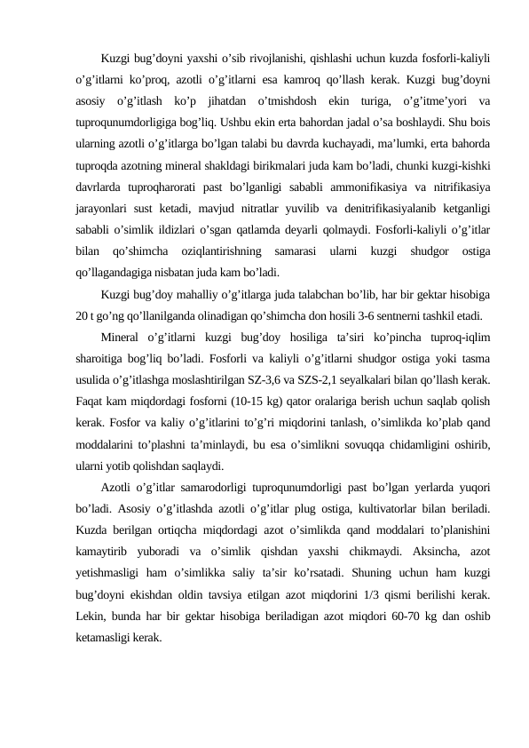 Kuzgi bug’doyni yaxshi o’sib rivojlanishi, qishlashi uchun kuzda fosforli-kaliyli
o’g’itlarni ko’proq, azotli o’g’itlarni esa kamroq qo’llash kerak. Kuzgi bug’doyni
asosiy  o’g’itlash  ko’p  jihatdan  o’tmishdosh  ekin  turiga,  o’g’itme’yori  va
tuproqunumdorligiga bog’liq. Ushbu ekin erta bahordan jadal o’sa boshlaydi. Shu bois
ularning azotli o’g’itlarga bo’lgan talabi bu davrda kuchayadi, ma’lumki, erta bahorda
tuproqda azotning mineral shakldagi birikmalari juda kam bo’ladi, chunki kuzgi-kishki
davrlarda  tuproqharorati  past  bo’lganligi  sababli  ammonifikasiya  va  nitrifikasiya
jarayonlari  sust  ketadi,  mavjud  nitratlar  yuvilib  va  denitrifikasiyalanib  ketganligi
sababli o’simlik ildizlari o’sgan qatlamda deyarli qolmaydi. Fosforli-kaliyli o’g’itlar
bilan  qo’shimcha  oziqlantirishning  samarasi  ularni  kuzgi  shudgor  ostiga
qo’llagandagiga nisbatan juda kam bo’ladi.
Kuzgi bug’doy mahalliy o’g’itlarga juda talabchan bo’lib, har bir gektar hisobiga
20 t go’ng qo’llanilganda olinadigan qo’shimcha don hosili 3-6 sentnerni tashkil etadi.
Mineral  o’g’itlarni  kuzgi  bug’doy  hosiliga  ta’siri  ko’pincha  tuproq-iqlim
sharoitiga bog’liq bo’ladi. Fosforli va kaliyli o’g’itlarni shudgor ostiga yoki tasma
usulida o’g’itlashga moslashtirilgan SZ-3,6 va SZS-2,1 seyalkalari bilan qo’llash kerak.
Faqat kam miqdordagi fosforni (10-15 kg) qator oralariga berish uchun saqlab qolish
kerak. Fosfor va kaliy o’g’itlarini to’g’ri miqdorini tanlash, o’simlikda ko’plab qand
moddalarini to’plashni ta’minlaydi, bu esa o’simlikni sovuqqa chidamligini oshirib,
ularni yotib qolishdan saqlaydi.
Azotli o’g’itlar samarodorligi tuproqunumdorligi past bo’lgan yerlarda yuqori
bo’ladi. Asosiy o’g’itlashda azotli o’g’itlar plug ostiga, kultivatorlar bilan beriladi.
Kuzda berilgan ortiqcha miqdordagi azot o’simlikda qand moddalari to’planishini
kamaytirib  yuboradi  va  o’simlik  qishdan  yaxshi  chikmaydi.  Aksincha,  azot
yetishmasligi  ham  o’simlikka  saliy  ta’sir  ko’rsatadi.  Shuning  uchun  ham  kuzgi
bug’doyni ekishdan oldin tavsiya etilgan azot miqdorini 1/3 qismi berilishi kerak.
Lekin, bunda har bir gektar hisobiga beriladigan azot miqdori 60-70 kg dan oshib
ketamasligi kerak.
