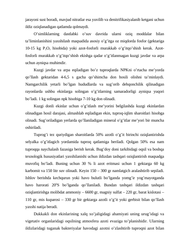 jarayoni sust boradi, mavjud nitratlar esa yuvilib va denitrifikasiyalanib ketgani uchun
ildiz oziqlanadigan qatlamda qolmaydi.
O’simliklarning  dastlabki  o’suv  davrida  ularni  oziq  moddalar  bilan
ta’liminlanishini yaxshilash maqsadida asosiy o’g’itga oz miqdorda fosfor (gektariga
10-15 kg  P2O5 hisobida) yoki azot-fosforli murakkab o’g’itqo’shish kerak. Azot-
fosforli murakkab o’g’itqo’shish ekishga qadar o’g’itlanmagan kuzgi javdar va arpa
uchun ayniqsa muhimdir.
Kuzgi javdar va arpa eqiladigan bo’z tuproqlarda  NPKni o’rtacha me’yorda
qo’llash  gektaridan  4-6,5  s  gacha  qo’shimcha  don  hosili  olishni  ta’minlaydi.
Namgarchilik  yetarli  bo’lgan  hududlarda  va  sug’orib  dehqonchilik  qilinadigan
rayonlarda  ushbu  ekinlarga  solingan  o’g’itlarning  samaradorligi  ayniqsa  yuqori
bo’ladi. 1 kg solingan npk hisobiga 7-10 kg don olinadi.
Kuzgi donli ekinlar uchun o’g’itlash me’yorini belgilashda kuzgi ekinlardan
olinadigan hosil darajasi, almashlab eqiladigan ekin, tuproq-iqlim sharoitlari hisobga
olinadi. Sug’oriladigan yerlarda qo’llaniladigan mineral o’g’itlar me’yori bir muncha
oshiriladi.
Tuprog’i tez quriydigan sharoitlarda 50% azotli o’g’it birinchi oziqlantirishda
selyalka o’g’itlagich yordamida tuproq qatlamiga beriladi. Qolgan 50% esa nam
tuproqqa naychalash fazasiga berish kerak. Bug’doy doni tarkibidagi oqsil va boshqa
texnologik hususiyatlari yaxshilanishi uchun ildizdan tashqari oziqlantirish maqsadga
muvofiq bo’ladi.  Buning uchun 30 % li azot eritmasi uchun 1 gektarga 60 kg
karbomit va 150 litr suv olinadi. Keyin 150 – 300 gr namlatgich aralashtirib sepiladi.
Ishlov berishda kechqurun yoki havo bulutli bo’lganda yomg’ir yog’mayotganda
havo  harorati  200S  bo’lganda  qo’llaniladi.  Bundan  tashqari  ildizdan  tashqari
oziqlantirishga molibdat ammoniy – 6600 gr, magniy sulfat – 220 gr, barat kislotasi –
110 gr, mis kuparosi – 330 gr bir gektarga azotli o’g’it yoki gerbisit bilan qo’llash
yaxshi natija beradi.
Dukkakli don ekinlarining xalq xo’jaligidagi ahamiyati uning urug’idagi va
vigetativ organlaridagi oqsilning atmosfera azoti evaziga to’planishidir. Ularning
ildizlaridagi tuganak bakteriyalar havodagi azotni o’zlashtirib tuproqni azot bilan
