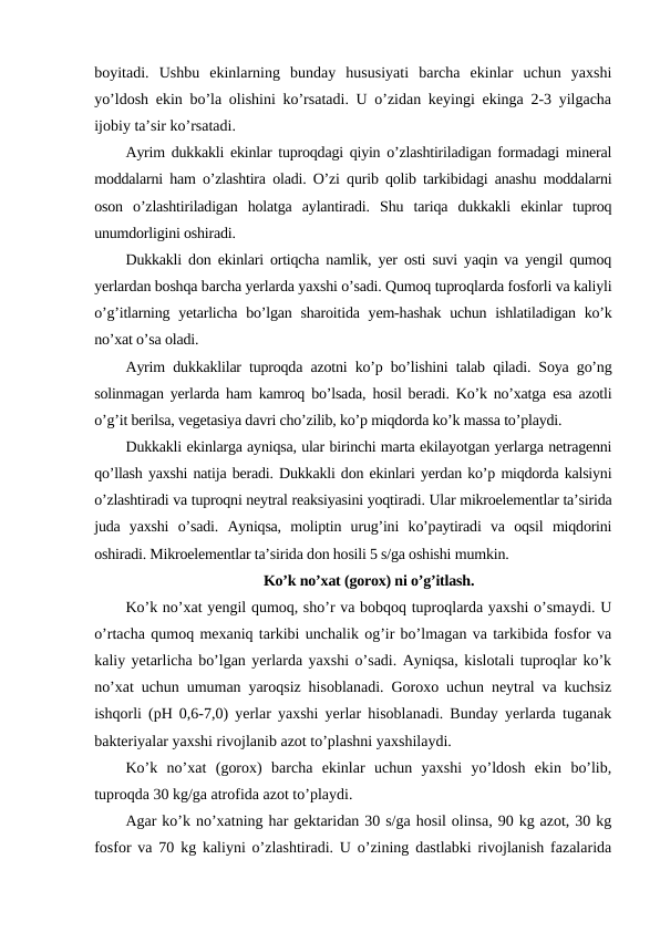 boyitadi.  Ushbu  ekinlarning  bunday  hususiyati  barcha  ekinlar  uchun  yaxshi
yo’ldosh ekin bo’la olishini ko’rsatadi. U o’zidan keyingi ekinga 2-3 yilgacha
ijobiy ta’sir ko’rsatadi.
Ayrim dukkakli ekinlar tuproqdagi qiyin o’zlashtiriladigan formadagi mineral
moddalarni ham o’zlashtira oladi. O’zi qurib qolib tarkibidagi anashu moddalarni
oson  o’zlashtiriladigan  holatga  aylantiradi.  Shu  tariqa  dukkakli  ekinlar  tuproq
unumdorligini oshiradi.
Dukkakli don ekinlari ortiqcha namlik, yer osti suvi yaqin va yengil qumoq
yerlardan boshqa barcha yerlarda yaxshi o’sadi. Qumoq tuproqlarda fosforli va kaliyli
o’g’itlarning yetarlicha bo’lgan sharoitida yem-hashak  uchun ishlatiladigan ko’k
no’xat o’sa oladi.
Ayrim dukkaklilar tuproqda azotni ko’p bo’lishini talab qiladi. Soya go’ng
solinmagan yerlarda ham kamroq bo’lsada, hosil beradi. Ko’k no’xatga esa azotli
o’g’it berilsa, vegetasiya davri cho’zilib, ko’p miqdorda ko’k massa to’playdi.
Dukkakli ekinlarga ayniqsa, ular birinchi marta ekilayotgan yerlarga netragenni
qo’llash yaxshi natija beradi. Dukkakli don ekinlari yerdan ko’p miqdorda kalsiyni
o’zlashtiradi va tuproqni neytral reaksiyasini yoqtiradi. Ular mikroelementlar ta’sirida
juda  yaxshi  o’sadi.  Ayniqsa,  moliptin  urug’ini  ko’paytiradi  va  oqsil  miqdorini
oshiradi. Mikroelementlar ta’sirida don hosili 5 s/ga oshishi mumkin.
Ko’k no’xat (gorox) ni o’g’itlash.
Ko’k no’xat yengil qumoq, sho’r va bobqoq tuproqlarda yaxshi o’smaydi. U
o’rtacha qumoq mexaniq tarkibi unchalik og’ir bo’lmagan va tarkibida fosfor va
kaliy yetarlicha bo’lgan yerlarda yaxshi o’sadi. Ayniqsa, kislotali tuproqlar ko’k
no’xat uchun umuman yaroqsiz hisoblanadi. Goroxo uchun neytral va kuchsiz
ishqorli (pH 0,6-7,0) yerlar yaxshi yerlar hisoblanadi. Bunday yerlarda tuganak
bakteriyalar yaxshi rivojlanib azot to’plashni yaxshilaydi.
Ko’k  no’xat  (gorox)  barcha  ekinlar  uchun  yaxshi  yo’ldosh  ekin  bo’lib,
tuproqda 30 kg/ga atrofida azot to’playdi.
Agar ko’k no’xatning har gektaridan 30 s/ga hosil olinsa, 90 kg azot, 30 kg
fosfor va 70 kg kaliyni o’zlashtiradi. U o’zining dastlabki rivojlanish fazalarida
