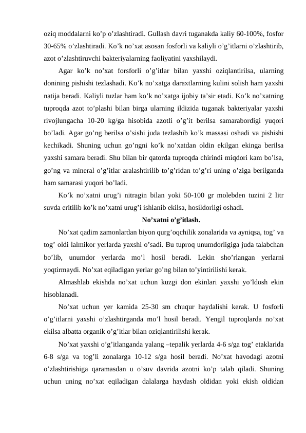 oziq moddalarni ko’p o’zlashtiradi. Gullash davri tuganakda kaliy 60-100%, fosfor
30-65% o’zlashtiradi. Ko’k no’xat asosan fosforli va kaliyli o’g’itlarni o’zlashtirib,
azot o’zlashtiruvchi bakteriyalarning faoliyatini yaxshilaydi.
Agar  ko’k  no’xat  forsforli  o’g’itlar  bilan  yaxshi  oziqlantirilsa,  ularning
donining pishishi tezlashadi. Ko’k no’xatga daraxtlarning kulini solish ham yaxshi
natija beradi. Kaliyli tuzlar ham ko’k no’xatga ijobiy ta’sir etadi. Ko’k no’xatning
tuproqda azot to’plashi bilan birga ularning ildizida tuganak bakteriyalar yaxshi
rivojlungacha  10-20  kg/ga  hisobida  azotli  o’g’it  berilsa  samarabordigi  yuqori
bo’ladi. Agar go’ng berilsa o’sishi juda tezlashib ko’k massasi oshadi va pishishi
kechikadi. Shuning uchun go’ngni ko’k no’xatdan oldin ekilgan ekinga berilsa
yaxshi samara beradi. Shu bilan bir qatorda tuproqda chirindi miqdori kam bo’lsa,
go’ng va mineral o’g’itlar aralashtirilib to’g’ridan to’g’ri uning o’ziga berilganda
ham samarasi yuqori bo’ladi.
Ko’k no’xatni urug’i nitragin bilan yoki 50-100 gr molebden tuzini 2 litr
suvda eritilib ko’k no’xatni urug’i ishlanib ekilsa, hosildorligi oshadi.
No’xatni o’g’itlash.
No’xat qadim zamonlardan biyon qurg’oqchilik zonalarida va ayniqsa, tog’ va
tog’ oldi lalmikor yerlarda yaxshi o’sadi. Bu tuproq unumdorligiga juda talabchan
bo’lib,  unumdor  yerlarda  mo’l  hosil  beradi.  Lekin  sho’rlangan  yerlarni
yoqtirmaydi. No’xat eqiladigan yerlar go’ng bilan to’yintirilishi kerak.
Almashlab ekishda no’xat uchun kuzgi don ekinlari yaxshi yo’ldosh ekin
hisoblanadi.
No’xat  uchun yer kamida 25-30 sm chuqur haydalishi kerak. U fosforli
o’g’itlarni yaxshi o’zlashtirganda mo’l hosil beradi. Yengil tuproqlarda no’xat
ekilsa albatta organik o’g’itlar bilan oziqlantirilishi kerak.
No’xat yaxshi o’g’itlanganda yalang –tepalik yerlarda 4-6 s/ga tog’ etaklarida
6-8 s/ga va tog’li zonalarga 10-12 s/ga hosil  beradi. No’xat havodagi azotni
o’zlashtirishiga qaramasdan u o’suv davrida azotni ko’p talab qiladi. Shuning
uchun  uning  no’xat  eqiladigan  dalalarga  haydash  oldidan  yoki  ekish  oldidan
