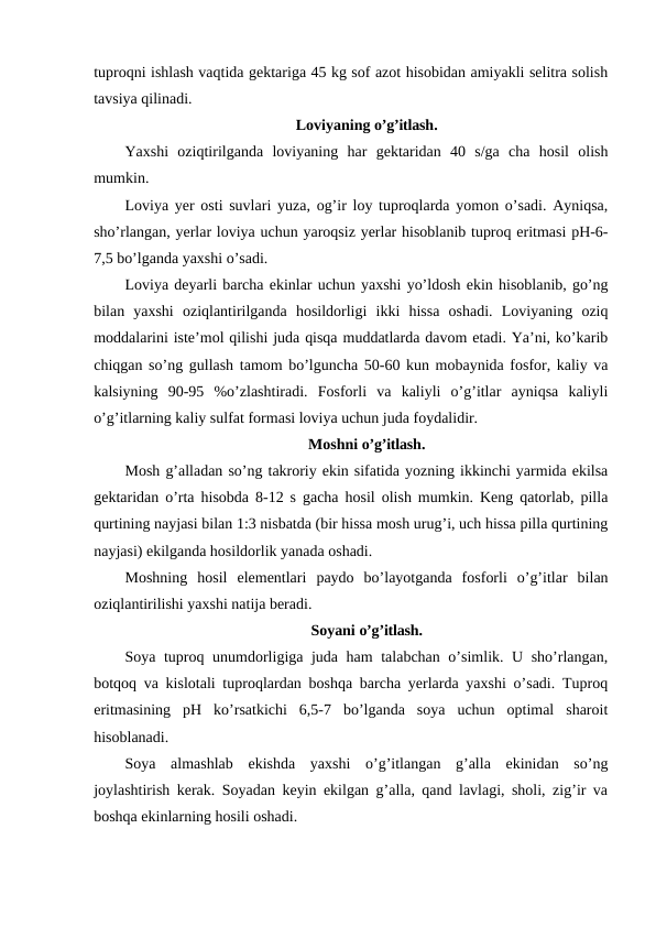tuproqni ishlash vaqtida gektariga 45 kg sof azot hisobidan amiyakli selitra solish
tavsiya qilinadi.
Loviyaning o’g’itlash.
Yaxshi  oziqtirilganda  loviyaning  har  gektaridan  40  s/ga  cha  hosil  olish
mumkin.
Loviya yer osti suvlari yuza, og’ir loy tuproqlarda yomon o’sadi. Ayniqsa,
sho’rlangan, yerlar loviya uchun yaroqsiz yerlar hisoblanib tuproq eritmasi pH-6-
7,5 bo’lganda yaxshi o’sadi.
Loviya deyarli barcha ekinlar uchun yaxshi yo’ldosh ekin hisoblanib, go’ng
bilan  yaxshi  oziqlantirilganda  hosildorligi  ikki  hissa  oshadi.  Loviyaning  oziq
moddalarini iste’mol qilishi juda qisqa muddatlarda davom etadi. Ya’ni, ko’karib
chiqgan so’ng gullash tamom bo’lguncha 50-60 kun mobaynida fosfor, kaliy va
kalsiyning  90-95  %o’zlashtiradi.  Fosforli  va  kaliyli  o’g’itlar  ayniqsa  kaliyli
o’g’itlarning kaliy sulfat formasi loviya uchun juda foydalidir.
Moshni o’g’itlash.
Mosh g’alladan so’ng takroriy ekin sifatida yozning ikkinchi yarmida ekilsa
gektaridan o’rta hisobda 8-12 s gacha hosil olish mumkin. Keng qatorlab, pilla
qurtining nayjasi bilan 1:3 nisbatda (bir hissa mosh urug’i, uch hissa pilla qurtining
nayjasi) ekilganda hosildorlik yanada oshadi.
Moshning  hosil  elementlari  paydo  bo’layotganda  fosforli  o’g’itlar  bilan
oziqlantirilishi yaxshi natija beradi.
Soyani o’g’itlash.
Soya tuproq unumdorligiga juda ham talabchan o’simlik. U sho’rlangan,
botqoq va kislotali tuproqlardan boshqa barcha yerlarda yaxshi o’sadi. Tuproq
eritmasining  pH  ko’rsatkichi  6,5-7  bo’lganda  soya  uchun  optimal  sharoit
hisoblanadi.
Soya  almashlab  ekishda  yaxshi  o’g’itlangan  g’alla  ekinidan  so’ng
joylashtirish kerak. Soyadan keyin ekilgan g’alla, qand lavlagi, sholi, zig’ir va
boshqa ekinlarning hosili oshadi.
