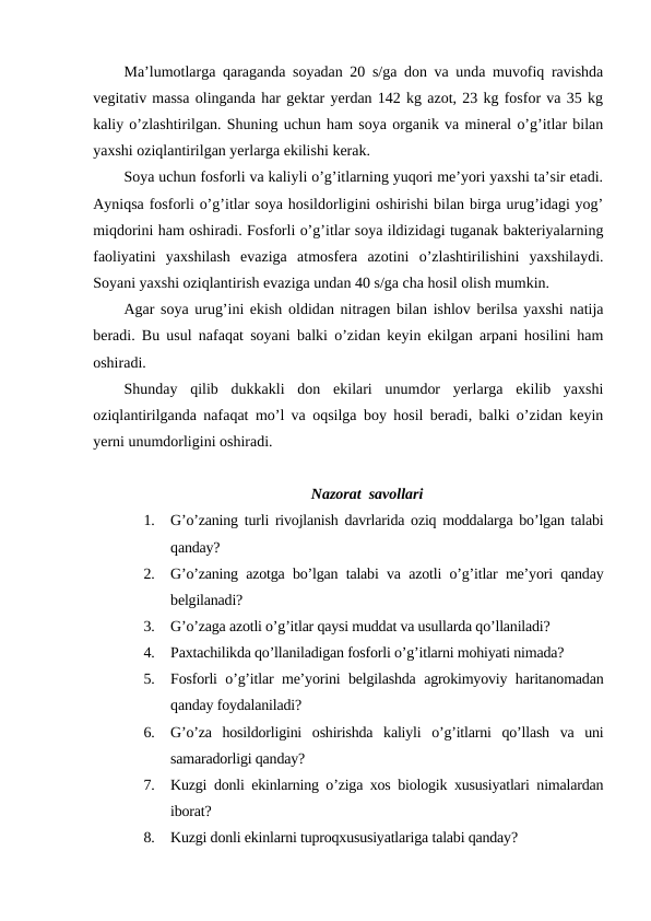 Ma’lumotlarga qaraganda soyadan 20 s/ga don va unda muvofiq ravishda
vegitativ massa olinganda har gektar yerdan 142 kg azot, 23 kg fosfor va 35 kg
kaliy o’zlashtirilgan. Shuning uchun ham soya organik va mineral o’g’itlar bilan
yaxshi oziqlantirilgan yerlarga ekilishi kerak.
Soya uchun fosforli va kaliyli o’g’itlarning yuqori me’yori yaxshi ta’sir etadi.
Ayniqsa fosforli o’g’itlar soya hosildorligini oshirishi bilan birga urug’idagi yog’
miqdorini ham oshiradi. Fosforli o’g’itlar soya ildizidagi tuganak bakteriyalarning
faoliyatini  yaxshilash  evaziga  atmosfera  azotini  o’zlashtirilishini  yaxshilaydi.
Soyani yaxshi oziqlantirish evaziga undan 40 s/ga cha hosil olish mumkin.
Agar soya urug’ini ekish oldidan nitragen bilan ishlov berilsa yaxshi natija
beradi. Bu usul nafaqat soyani balki o’zidan keyin ekilgan arpani hosilini ham
oshiradi.
Shunday  qilib  dukkakli  don  ekilari  unumdor  yerlarga  ekilib  yaxshi
oziqlantirilganda nafaqat mo’l va oqsilga boy hosil beradi, balki o’zidan keyin
yerni unumdorligini oshiradi.
Nazorat  savollari
1.
G’o’zaning turli rivojlanish davrlarida oziq moddalarga bo’lgan talabi
qanday?
2.
G’o’zaning azotga bo’lgan talabi va azotli o’g’itlar me’yori qanday
belgilanadi?
3.
G’o’zaga azotli o’g’itlar qaysi muddat va usullarda qo’llaniladi?
4.
Paxtachilikda qo’llaniladigan fosforli o’g’itlarni mohiyati nimada?
5.
Fosforli o’g’itlar me’yorini belgilashda agrokimyoviy haritanomadan
qanday foydalaniladi?
6.
G’o’za  hosildorligini  oshirishda  kaliyli  o’g’itlarni  qo’llash  va  uni
samaradorligi qanday?
7.
Kuzgi donli ekinlarning o’ziga xos biologik xususiyatlari nimalardan
iborat?
8.
Kuzgi donli ekinlarni tuproqxususiyatlariga talabi qanday?
