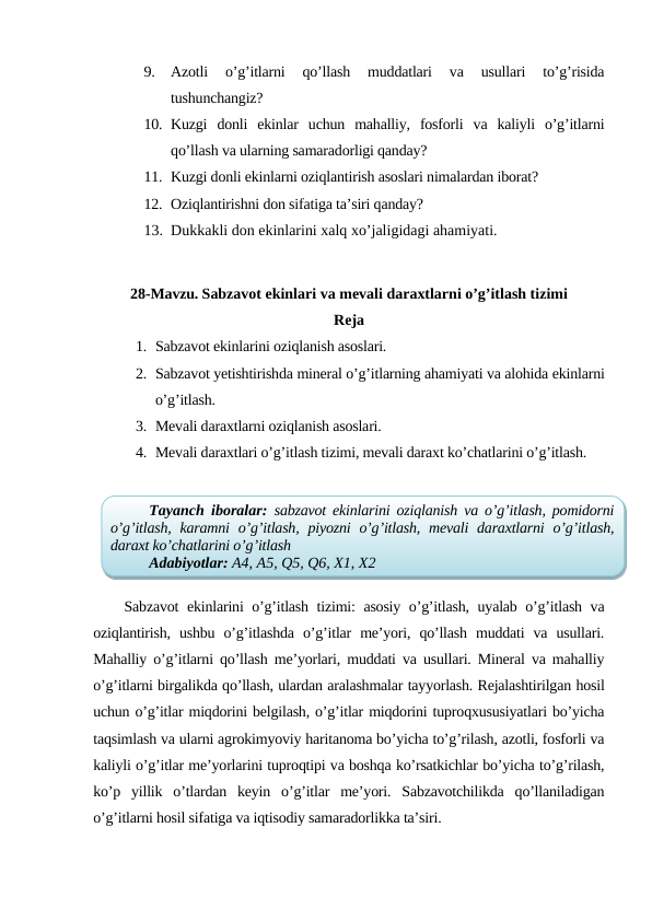 9.
Azotli  o’g’itlarni  qo’llash  muddatlari  va  usullari  to’g’risida
tushunchangiz?
10. Kuzgi  donli  ekinlar  uchun  mahalliy,  fosforli  va  kaliyli  o’g’itlarni
qo’llash va ularning samaradorligi qanday?
11. Kuzgi donli ekinlarni oziqlantirish asoslari nimalardan iborat?
12. Oziqlantirishni don sifatiga ta’siri qanday?
13. Dukkakli don ekinlarini xalq xo’jaligidagi ahamiyati.
28-Mavzu. Sabzavot ekinlari va mevali daraxtlarni o’g’itlash tizimi
Reja
1. Sabzavot ekinlarini oziqlanish asoslari.
2. Sabzavot yetishtirishda mineral o’g’itlarning ahamiyati va alohida ekinlarni
o’g’itlash.
3. Mevali daraxtlarni oziqlanish asoslari.
4. Mevali daraxtlari o’g’itlash tizimi, mevali daraxt ko’chatlarini o’g’itlash.
Sabzavot ekinlarini o’g’itlash tizimi: asosiy o’g’itlash, uyalab o’g’itlash va
oziqlantirish,  ushbu  o’g’itlashda  o’g’itlar  me’yori,  qo’llash  muddati  va  usullari.
Mahalliy o’g’itlarni qo’llash me’yorlari, muddati va usullari. Mineral va mahalliy
o’g’itlarni birgalikda qo’llash, ulardan aralashmalar tayyorlash. Rejalashtirilgan hosil
uchun o’g’itlar miqdorini belgilash, o’g’itlar miqdorini tuproqxususiyatlari bo’yicha
taqsimlash va ularni agrokimyoviy haritanoma bo’yicha to’g’rilash, azotli, fosforli va
kaliyli o’g’itlar me’yorlarini tuproqtipi va boshqa ko’rsatkichlar bo’yicha to’g’rilash,
ko’p  yillik  o’tlardan  keyin  o’g’itlar  me’yori.  Sabzavotchilikda  qo’llaniladigan
o’g’itlarni hosil sifatiga va iqtisodiy samaradorlikka ta’siri.
Tayanch iboralar:  sabzavot ekinlarini oziqlanish va o’g’itlash, pomidorni
o’g’itlash, karamni  o’g’itlash, piyozni  o’g’itlash, mevali  daraxtlarni  o’g’itlash,
daraxt ko’chatlarini o’g’itlash
Adabiyotlar: A4, A5, Q5, Q6, X1, X2
