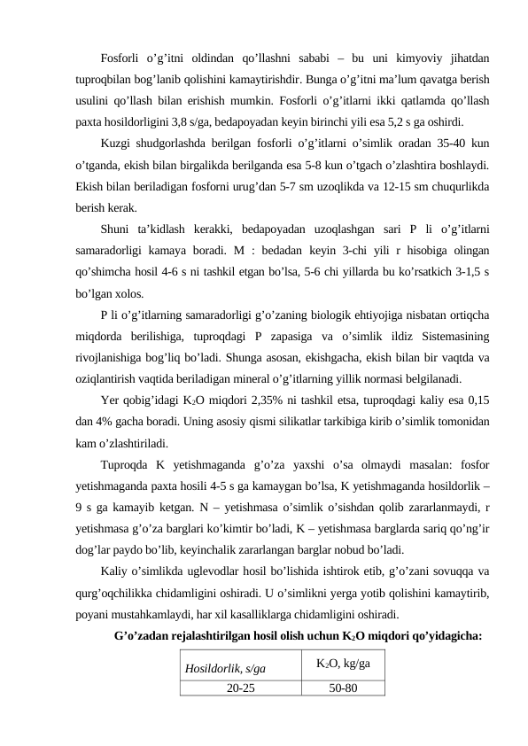 Fosforli o’g’itni oldindan qo’llashni sababi –  bu uni kimyoviy jihatdan
tuproqbilan bog’lanib qolishini kamaytirishdir. Bunga o’g’itni ma’lum qavatga berish
usulini qo’llash bilan erishish mumkin. Fosforli o’g’itlarni ikki qatlamda qo’llash
paxta hosildorligini 3,8 s/ga, bedapoyadan keyin birinchi yili esa 5,2 s ga oshirdi.
Kuzgi shudgorlashda berilgan fosforli o’g’itlarni o’simlik oradan 35-40 kun
o’tganda, ekish bilan birgalikda berilganda esa 5-8 kun o’tgach o’zlashtira boshlaydi.
Ekish bilan beriladigan fosforni urug’dan 5-7 sm uzoqlikda va 12-15 sm chuqurlikda
berish kerak.
Shuni  ta’kidlash  kerakki,  bedapoyadan  uzoqlashgan  sari  P  li  o’g’itlarni
samaradorligi  kamaya  boradi. M  :  bedadan  keyin 3-chi  yili  r hisobiga olingan
qo’shimcha hosil 4-6 s ni tashkil etgan bo’lsa, 5-6 chi yillarda bu ko’rsatkich 3-1,5 s
bo’lgan xolos.
P li o’g’itlarning samaradorligi g’o’zaning biologik ehtiyojiga nisbatan ortiqcha
miqdorda  berilishiga,  tuproqdagi  P  zapasiga  va  o’simlik  ildiz  Sistemasining
rivojlanishiga bog’liq bo’ladi. Shunga asosan, ekishgacha, ekish bilan bir vaqtda va
oziqlantirish vaqtida beriladigan mineral o’g’itlarning yillik normasi belgilanadi.
Yer qobig’idagi K2O miqdori 2,35% ni tashkil etsa, tuproqdagi kaliy esa 0,15
dan 4% gacha boradi. Uning asosiy qismi silikatlar tarkibiga kirib o’simlik tomonidan
kam o’zlashtiriladi.
Tuproqda  K  yetishmaganda  g’o’za  yaxshi  o’sa  olmaydi  masalan:  fosfor
yetishmaganda paxta hosili 4-5 s ga kamaygan bo’lsa, K yetishmaganda hosildorlik –
9 s ga kamayib ketgan. N – yetishmasa o’simlik o’sishdan qolib zararlanmaydi, r
yetishmasa g’o’za barglari ko’kimtir bo’ladi, K – yetishmasa barglarda sariq qo’ng’ir
dog’lar paydo bo’lib, keyinchalik zararlangan barglar nobud bo’ladi.
Kaliy o’simlikda uglevodlar hosil bo’lishida ishtirok etib, g’o’zani sovuqqa va
qurg’oqchilikka chidamligini oshiradi. U o’simlikni yerga yotib qolishini kamaytirib,
poyani mustahkamlaydi, har xil kasalliklarga chidamligini oshiradi.
G’o’zadan rejalashtirilgan hosil olish uchun K2O miqdori qo’yidagicha:
Hosildorlik, s/ga
K2O, kg/ga
20-25
50-80
