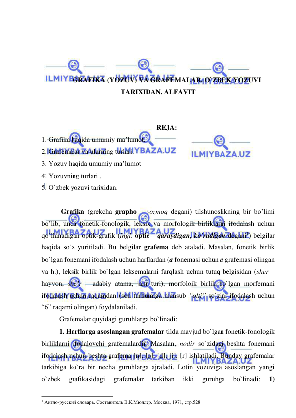  
 
 
 
 
 
GRAFIKA (YOZUV) VA GRAFEMALAR. O`ZBEK YOZUVI 
TARIXIDAN. ALFAVIT 
 
 
REJA: 
1. Grafika haqida umumiy ma’lumot. 
2. Grafemalar va ularning turlari. 
3. Yozuv haqida umumiy ma’lumot 
4. Yozuvning turlari . 
5. O`zbek yozuvi tarixidan. 
 
 Grafika (grekcha grapho – yozmoq degani) tilshunoslikning bir bo’limi 
bo’lib, unda fonetik-fonologik, leksik va morfologik birliklarni ifodalash uchun 
qo`llanadigan optik-grafik (ingl. optic – qaraydigan, ko`radigan degani1) belgilar 
haqida so`z yuritiladi. Bu belgilar grafema deb ataladi. Masalan, fonetik birlik 
bo`lgan fonemani ifodalash uchun harflardan (a fonemasi uchun a grafemasi olingan 
va h.), leksik birlik bo`lgan leksemalarni farqlash uchun tutuq belgisidan (sher – 
hayvon, she’r – adabiy atama, janr turi), morfoloik birlik bo`lgan morfemani 
ifodalash uchun raqamdan (son turkumiga mansub “olti” so`zini ifodalash uchun 
“6” raqami olingan) foydalaniladi. 
Grafemalar quyidagi guruhlarga bo`linadi: 
1. Harflarga asoslangan grafemalar tilda mavjud bo`lgan fonetik-fonologik 
birliklarni ifodalovchi grafemalardir. Masalan, nodir so`zidagi beshta fonemani 
ifodalash uchun beshta grafema [n], [o], [d], [i], [r] ishlatiladi. Bunday grafemalar 
tarkibiga ko`ra bir necha guruhlarga ajraladi. Lotin yozuviga asoslangan yangi 
o`zbek 
grafikasidagi 
grafemalar 
tarkiban 
ikki 
guruhga 
bo`linadi: 
1) 
                                                 
1 Англо-русский словарь. Составитель В.К.Мюллер. Москва, 1971, стр.528. 
 
