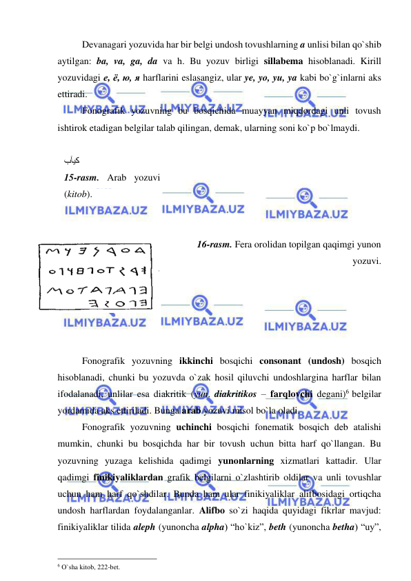  
 
Devanagari yozuvida har bir belgi undosh tovushlarning a unlisi bilan qo`shib 
aytilgan: ba, va, ga, da va h. Bu yozuv birligi sillabema hisoblanadi. Kirill 
yozuvidagi е, ё, ю, я harflarini eslasangiz, ular ye, yo, yu, ya kabi bo`g`inlarni aks 
ettiradi.  
 
Fonografik yozuvning bu bosqichida muayyan miqdordagi unli tovush 
ishtirok etadigan belgilar talab qilingan, demak, ularning soni ko`p bo`lmaydi.  
 
 
 
 
 
 
 
      16-rasm. Fera orolidan topilgan qaqimgi yunon 
yozuvi. 
 
 
 
 
 
Fonografik yozuvning ikkinchi bosqichi consonant (undosh) bosqich 
hisoblanadi, chunki bu yozuvda o`zak hosil qiluvchi undoshlargina harflar bilan 
ifodalanadi, unlilar esa diakritik (yun. diakritikos – farqlovchi degani)6 belgilar 
yordamida aks ettiriladi. Bunga arab yozuvi misol bo`la oladi.  
 
Fonografik yozuvning uchinchi bosqichi fonematik bosqich deb atalishi 
mumkin, chunki bu bosqichda har bir tovush uchun bitta harf qo`llangan. Bu 
yozuvning yuzaga kelishida qadimgi yunonlarning xizmatlari kattadir. Ular 
qadimgi finikiyaliklardan grafik belgilarni o`zlashtirib oldilar va unli tovushlar 
uchun ham harf qo`shdilar. Bunda ham ular finikiyaliklar alifbosidagi ortiqcha 
undosh harflardan foydalanganlar. Alifbo so`zi haqida quyidagi fikrlar mavjud: 
finikiyaliklar tilida aleph (yunoncha alpha) “ho`kiz”, beth (yunoncha betha) “uy”, 
                                                 
6 O`sha kitob, 222-bet. 
ﺐﺂﻴﮐ 
15-rasm. Arab yozuvi 
(kitob). 
