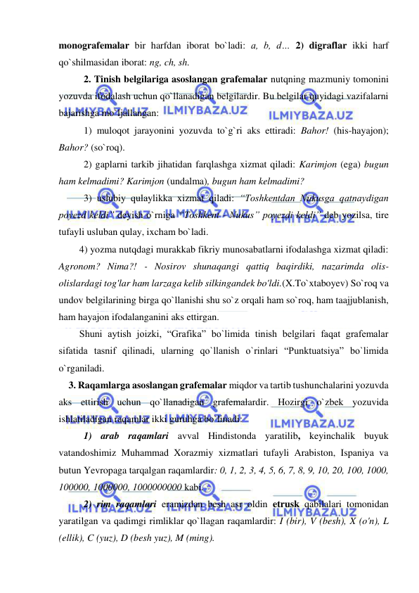  
 
monografemalar bir harfdan iborat bo`ladi: a, b, d… 2) digraflar ikki harf 
qo`shilmasidan iborat: ng, ch, sh. 
2. Tinish belgilariga asoslangan grafemalar nutqning mazmuniy tomonini 
yozuvda ifodalash uchun qo`llanadigan belgilardir. Bu belgilar quyidagi vazifalarni 
bajarishga mo`ljallangan:  
1) muloqot jarayonini yozuvda to`g`ri aks ettiradi: Bahor! (his-hayajon); 
Bahor? (so`roq).  
2) gaplarni tarkib jihatidan farqlashga xizmat qiladi: Karimjon (ega) bugun 
ham kelmadimi? Karimjon (undalma), bugun ham kelmadimi? 
3) uslubiy qulaylikka xizmat qiladi: “Toshkentdan Nukusga qatnaydigan 
poyezd keldi” deyish o`rniga “Toshkent - Nukus” poyezdi keldi” deb yozilsa, tire 
tufayli usluban qulay, ixcham bo`ladi. 
 
4) yozma nutqdagi murakkab fikriy munosabatlarni ifodalashga xizmat qiladi: 
Agronom? Nima?! - Nosirov shunaqangi qattiq baqirdiki, nazarimda olis-
olislardagi tog'lar ham larzaga kelib silkingandek bo'ldi.(X.To`xtaboyev) So`roq va 
undov belgilarining birga qo`llanishi shu so`z orqali ham so`roq, ham taajjublanish, 
ham hayajon ifodalanganini aks ettirgan. 
 
Shuni aytish joizki, “Grafika” bo`limida tinish belgilari faqat grafemalar 
sifatida tasnif qilinadi, ularning qo`llanish o`rinlari “Punktuatsiya” bo`limida 
o`rganiladi. 
    3. Raqamlarga asoslangan grafemalar miqdor va tartib tushunchalarini yozuvda 
aks ettirish uchun qo`llanadigan grafemalardir. Hozirgi o`zbek yozuvida 
ishlatiladigan raqamlar ikki guruhga bo`linadi: 
 
1) arab raqamlari avval Hindistonda yaratilib, keyinchalik buyuk 
vatandoshimiz Muhammad Xorazmiy xizmatlari tufayli Arabiston, Ispaniya va 
butun Yevropaga tarqalgan raqamlardir: 0, 1, 2, 3, 4, 5, 6, 7, 8, 9, 10, 20, 100, 1000, 
100000, 1000000, 1000000000 kabi.  
 
2) rim raqamlari eramizdan besh asr oldin etrusk qabilalari tomonidan 
yaratilgan va qadimgi rimliklar qo`llagan raqamlardir: I (bir), V (besh), X (o'n), L 
(ellik), C (yuz), D (besh yuz), M (ming). 
