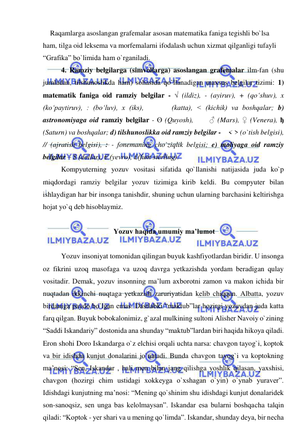  
 
    Raqamlarga asoslangan grafemalar asosan matematika faniga tegishli bo`lsa 
ham, tilga oid leksema va morfemalarni ifodalash uchun xizmat qilganligi tufayli 
“Grafika” bo`limida ham o`rganiladi.  
4. Ramziy belgilarga (simvollarga) asoslangan grafemalar ilm-fan (shu 
jumladan, tilshunoslikda ham) sohasida qo`llanadigan maxsus belgilar tizimi: 1) 
matematik faniga oid ramziy belgilar - √ (ildiz), - (ayiruv), + (qo‘shuv), x 
(ko‘paytiruv), : (bo‘luv), x (iks),       (katta), < (kichik) va boshqalar; b) 
astronomiyaga oid ramziy belgilar - ʘ (Quyosh),      ♂ (Mars), ♀ (Venera), ђ 
(Saturn) va boshqalar; d) tilshunoslikka oid ramziy belgilar -    < > (o`tish belgisi), 
// (ajratish belgisi), : - fonemaning cho`ziqlik belgisi; e) moliyaga oid ramziy 
belgilar – $ (dollar), € (yevro), £(funt sterling).  
Kompyuterning yozuv vositasi sifatida qo`llanishi natijasida juda ko`p 
miqdordagi ramziy belgilar yozuv tizimiga kirib keldi. Bu compyuter bilan 
ishlaydigan har bir insonga tanishdir, shuning uchun ularning barchasini keltirishga 
hojat yo`q deb hisoblaymiz.  
 
 Yozuv haqida umumiy ma’lumot 
 
 
Yozuv insoniyat tomonidan qilingan buyuk kashfiyotlardan biridir. U insonga 
oz fikrini uzoq masofaga va uzoq davrga yetkazishda yordam beradigan qulay 
vositadir. Demak, yozuv insonning ma’lum axborotni zamon va makon ichida bir 
nuqtadan ikkinchi nuqtaga yetkazish zaruriyatidan kelib chiqqan. Albatta, yozuv 
birdaniga paydo bo`lgan emas. Dastlabki “maktub”lar hozirgi yozuvdan juda katta 
farq qilgan. Buyuk bobokalonimiz, g`azal mulkining sultoni Alisher Navoiy o`zining 
“Saddi Iskandariy” dostonida ana shunday “maktub”lardan biri haqida hikoya qiladi. 
Eron shohi Doro Iskandarga o`z elchisi orqali uchta narsa: chavgon tayog`i, koptok 
va bir idishda kunjut donalarini jo`natadi. Bunda chavgon tayog`i va koptokning 
ma’nosi: “Sen, Iskandar , hali men bilan jang qilishga yoshlik qilasan, yaxshisi, 
chavgon (hozirgi chim ustidagi xokkeyga o`xshagan o`yin) o`ynab yuraver”. 
Idishdagi kunjutning ma’nosi: “Mening qo`shinim shu idishdagi kunjut donalaridek 
son-sanoqsiz, sen unga bas kelolmaysan”. Iskandar esa bularni boshqacha talqin 
qiladi: “Koptok - yer shari va u mening qo`limda”. Iskandar, shunday deya, bir necha 
