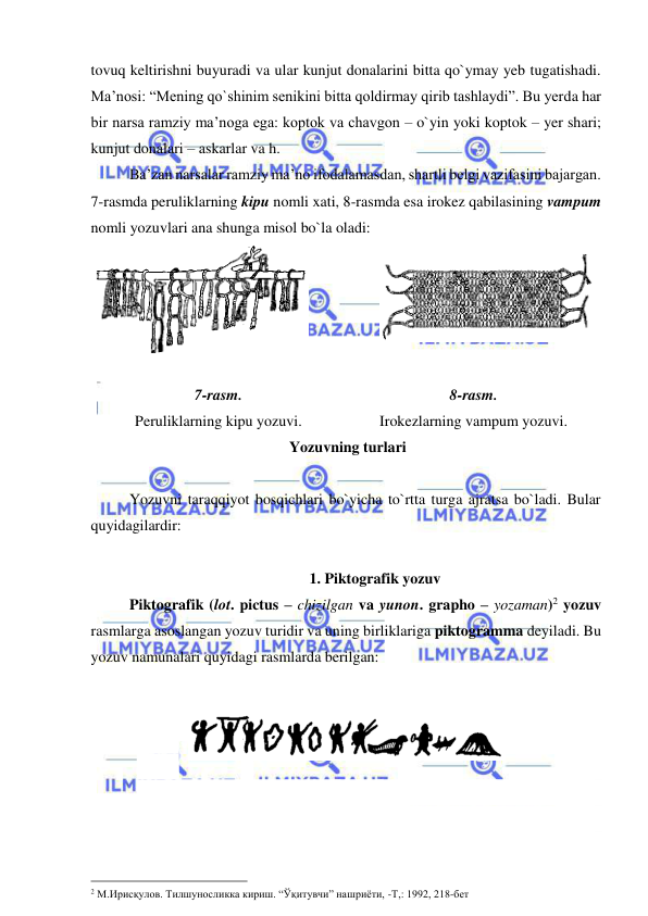  
 
tovuq keltirishni buyuradi va ular kunjut donalarini bitta qo`ymay yeb tugatishadi. 
Ma’nosi: “Mening qo`shinim senikini bitta qoldirmay qirib tashlaydi”. Bu yerda har 
bir narsa ramziy ma’noga ega: koptok va chavgon – o`yin yoki koptok – yer shari; 
kunjut donalari – askarlar va h.  
 
Ba’zan narsalar ramziy ma’no ifodalamasdan, shartli belgi vazifasini bajargan. 
7-rasmda peruliklarning kipu nomli xati, 8-rasmda esa irokez qabilasining vampum 
nomli yozuvlari ana shunga misol bo`la oladi: 
 
 
 Yozuvning turlari  
 
Yozuvni taraqqiyot bosqichlari bo`yicha to`rtta turga ajratsa bo`ladi. Bular 
quyidagilardir: 
 
1. Piktografik yozuv 
 
Piktografik (lot. pictus – chizilgan va yunon. grapho – yozaman)2 yozuv 
rasmlarga asoslangan yozuv turidir va uning birliklariga piktogramma deyiladi. Bu 
yozuv namunalari quyidagi rasmlarda berilgan: 
 
 
 
 
 
 
                                                 
2 М.Ирисқулов. Тилшуносликка кириш. “Ўқитувчи” нашриёти, -Т,: 1992, 218-бет   
7-rasm.  
Peruliklarning kipu yozuvi. 
8-rasm. 
Irokezlarning vampum yozuvi. 

