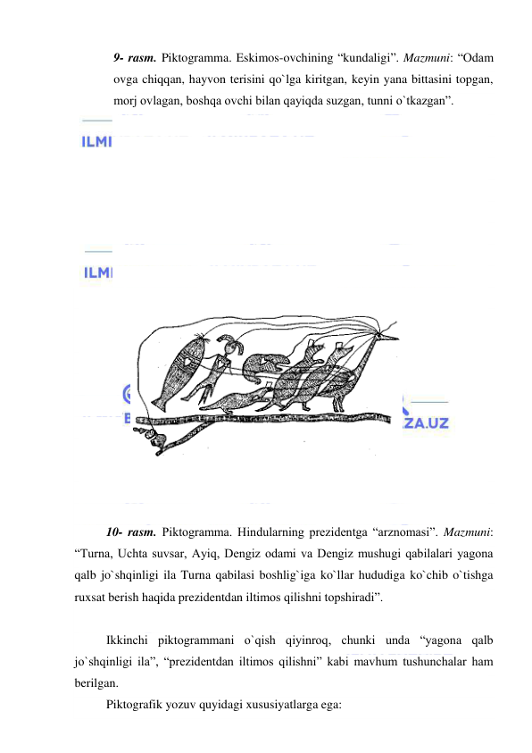  
 
9- rasm. Piktogramma. Eskimos-ovchining “kundaligi”. Mazmuni: “Odam 
ovga chiqqan, hayvon terisini qo`lga kiritgan, keyin yana bittasini topgan, 
morj ovlagan, boshqa ovchi bilan qayiqda suzgan, tunni o`tkazgan”. 
 
 
 
 
 
 
 
 
  
 
 
 
 
 
 
 
 
 
 
10- rasm. Piktogramma. Hindularning prezidentga “arznomasi”. Mazmuni: 
“Turna, Uchta suvsar, Ayiq, Dengiz odami va Dengiz mushugi qabilalari yagona 
qalb jo`shqinligi ila Turna qabilasi boshlig`iga ko`llar hududiga ko`chib o`tishga 
ruxsat berish haqida prezidentdan iltimos qilishni topshiradi”. 
 
 
Ikkinchi piktogrammani o`qish qiyinroq, chunki unda “yagona qalb 
jo`shqinligi ila”, “prezidentdan iltimos qilishni” kabi mavhum tushunchalar ham 
berilgan.  
 
Piktografik yozuv quyidagi xususiyatlarga ega: 
