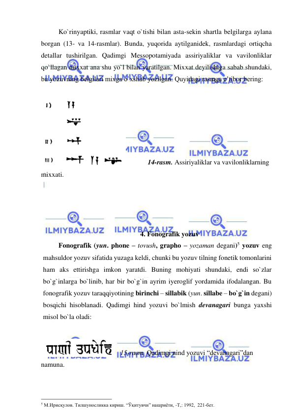  
 
  
Ko`rinyaptiki, rasmlar vaqt o`tishi bilan asta-sekin shartla belgilarga aylana 
borgan (13- va 14-rasmlar). Bunda, yuqorida aytilganidek, rasmlardagi ortiqcha 
detallar tushirilgan. Qadimgi Messopotamiyada assiriyaliklar va vavilonliklar 
qo`llagan mixxat ana shu yo`l bilan yaratilgan. Mixxat deyilishiga sabab shundaki, 
bu yozuvning belgilari mixga o`xshab yozilgan. Quyidagi rasmga e’tibor bering:  
 
 
 
 
 
 
 
14-rasm. Assiriyaliklar va vavilonliklarning 
mixxati. 
  
 
 
 
4. Fonografik yozuv 
 
Fonografik (yun. phone – tovush, grapho – yozaman degani)5 yozuv eng 
mahsuldor yozuv sifatida yuzaga keldi, chunki bu yozuv tilning fonetik tomonlarini 
ham aks ettirishga imkon yaratdi. Buning mohiyati shundaki, endi so`zlar 
bo`g`inlarga bo`linib, har bir bo`g`in ayrim iyeroglif yordamida ifodalangan. Bu 
fonografik yozuv taraqqiyotining birinchi – sillabik (yun. sillabe – bo`g`in degani) 
bosqichi hisoblanadi. Qadimgi hind yozuvi bo`lmish devanagari bunga yaxshi 
misol bo`la oladi: 
 
 
   15-rasm. Qadimgi nind yozuvi “devanagari”dan 
namuna. 
 
 
                                                 
5 М.Ирисқулов. Тилшуносликка кириш. “Ўқитувчи” нашриёти, -Т,: 1992,  221-бет.  
