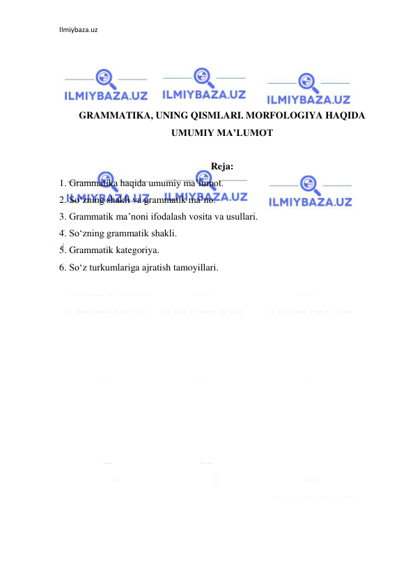 Ilmiybaza.uz 
 
 
 
 
 
GRAMMATIKA, UNING QISMLARI. MORFOLOGIYA HAQIDA 
UMUMIY MA’LUMOT 
 
Reja: 
1. Grammatika haqida umumiy ma’lumot.  
2. So‘zning shakli va grammatik ma’no. 
3. Grammatik ma’noni ifodalash vosita va usullari. 
4. So‘zning grammatik shakli.  
5. Grammatik kategoriya.  
6. So‘z turkumlariga ajratish tamoyillari. 
 
 
 
 
 
 
 
 
 
 
 
 
 
 
 
 
