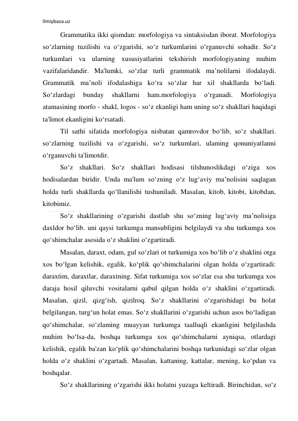 Ilmiybaza.uz 
 
Grammatika ikki qismdan: morfologiya va sintaksisdan iborat. Morfologiya 
so‘zlarning tuzilishi va o‘zgarishi, so‘z turkumlarini o‘rganuvchi sohadir. So‘z 
turkumlari va ularning xususiyatlarini tekshirish morfologiyaning muhim 
vazifalaridandir. Ma'lumki, so‘zlar turli grammatik ma’nolilarni ifodalaydi. 
Grammatik ma’noli ifodalashiga ko‘ra so‘zlar har xil shakllarda bo‘ladi. 
So‘zlardagi 
bunday 
shakllarni 
ham.morfologiya 
o‘rganadi. 
Morfologiya 
atamasining morfo - shakl, logos - so‘z ekanligi ham uning so‘z shakllari haqidagi 
ta'limot ekanligini ko‘rsatadi. 
Til sathi sifatida morfologiya nisbatan qamrovdor bo‘lib, so‘z shakllari. 
so‘zlarning tuzilishi va o‘zgarishi, so‘z turkumlari, ulaming qonuniyatlanni 
o‘rganuvchi ta'limotdir. 
So‘z shakllari. So‘z shakllari hodisasi tilshunoslikdagi o‘ziga xos 
hodisalardan biridir. Unda ma'lum so‘zning o‘z lug‘aviy ma’nolisini saqlagan 
holda turli shakllarda qo‘llanilishi tushuniladi. Masalan, kitob, kitobi, kitobdan, 
kitobimiz. 
So‘z shakllarining o‘zgarishi dastlab shu so‘zning lug‘aviy ma’nolisiga 
daxldor bo‘lib. uni qaysi turkumga mansubligini belgilaydi va shu turkumga xos 
qo‘shimchalar asosida o‘z shaklini o‘zgartiradi. 
Masalan, daraxt, odam, gul so‘zlari ot turkumiga xos bo‘lib o‘z shaklini otga 
xos bo‘lgan kelishik, egalik, ko‘plik qo‘shimchalarini olgan holda o‘zgartiradi: 
daraxtim, daraxtlar, daraxtning. Sifat turkumiga xos so‘zlar esa shu turkumga xos 
daraja hosil qiluvchi vositalarni qabul qilgan holda o‘z shaklini o‘zgartiradi. 
Masalan, qizil, qizg‘ish, qizilroq. So‘z shakllarini o‘zgarishidagi bu holat 
belgilangan, turg‘un holat emas. So‘z shakllarini o‘zgarishi uchun asos bo‘ladigan 
qo‘shimchalar, so‘zlaming muayyan turkumga taalluqli ekanligini belgilashda 
muhim bo‘lsa-da, boshqa turkumga xos qo‘shimchalarni ayniqsa, otlardagi 
kelishik, egalik ba'zan ko‘plik qo‘shimchalarini boshqa turkunidagi so‘zlar olgan 
holda o‘z shaklini o‘zgartadi. Masalan, kattaning, kattalar, mening, ko‘pdan va 
boshqalar. 
So‘z shakllarining o‘zgarishi ikki holatni yuzaga keltiradi. Birinchidan, so‘z 
