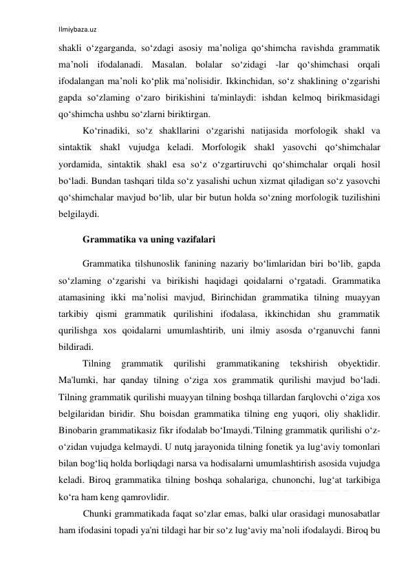 Ilmiybaza.uz 
 
shakli o‘zgarganda, so‘zdagi asosiy ma’noliga qo‘shimcha ravishda grammatik 
ma’noli ifodalanadi. Masalan. bolalar so‘zidagi -lar qo‘shimchasi orqali 
ifodalangan ma’noli ko‘plik ma’nolisidir. Ikkinchidan, so‘z shaklining o‘zgarishi 
gapda so‘zlaming o‘zaro birikishini ta'minlaydi: ishdan kelmoq birikmasidagi 
qo‘shimcha ushbu so‘zlarni biriktirgan. 
Ko‘rinadiki, so‘z shakllarini o‘zgarishi natijasida morfologik shakl va 
sintaktik shakl vujudga keladi. Morfologik shakl yasovchi qo‘shimchalar 
yordamida, sintaktik shakl esa so‘z o‘zgartiruvchi qo‘shimchalar orqali hosil 
bo‘ladi. Bundan tashqari tilda so‘z yasalishi uchun xizmat qiladigan so‘z yasovchi 
qo‘shimchalar mavjud bo‘lib, ular bir butun holda so‘zning morfologik tuzilishini 
belgilaydi. 
Grammatika va uning vazifalari 
Grammatika tilshunoslik fanining nazariy bo‘limlaridan biri bo‘lib, gapda 
so‘zlaming o‘zgarishi va birikishi haqidagi qoidalarni o‘rgatadi. Grammatika 
atamasining ikki ma’nolisi mavjud, Birinchidan grammatika tilning muayyan 
tarkibiy qismi grammatik qurilishini ifodalasa, ikkinchidan shu grammatik 
qurilishga xos qoidalarni umumlashtirib, uni ilmiy asosda o‘rganuvchi fanni 
bildiradi. 
Tilning 
grammatik 
qurilishi 
grammatikaning 
tekshirish 
obyektidir. 
Ma'lumki, har qanday tilning o‘ziga xos grammatik qurilishi mavjud bo‘ladi. 
Tilning grammatik qurilishi muayyan tilning boshqa tillardan farqlovchi o‘ziga xos 
belgilaridan biridir. Shu boisdan grammatika tilning eng yuqori, oliy shaklidir. 
Binobarin grammatikasiz fikr ifodalab bo‘Imaydi.'Tilning grammatik qurilishi o‘z-
o‘zidan vujudga kelmaydi. U nutq jarayonida tilning fonetik ya lug‘aviy tomonlari 
bilan bog‘liq holda borliqdagi narsa va hodisalarni umumlashtirish asosida vujudga 
keladi. Biroq grammatika tilning boshqa sohalariga, chunonchi, lug‘at tarkibiga 
ko‘ra ham keng qamrovlidir. 
Chunki grammatikada faqat so‘zlar emas, balki ular orasidagi munosabatlar 
ham ifodasini topadi ya'ni tildagi har bir so‘z lug‘aviy ma’noli ifodalaydi. Biroq bu 
