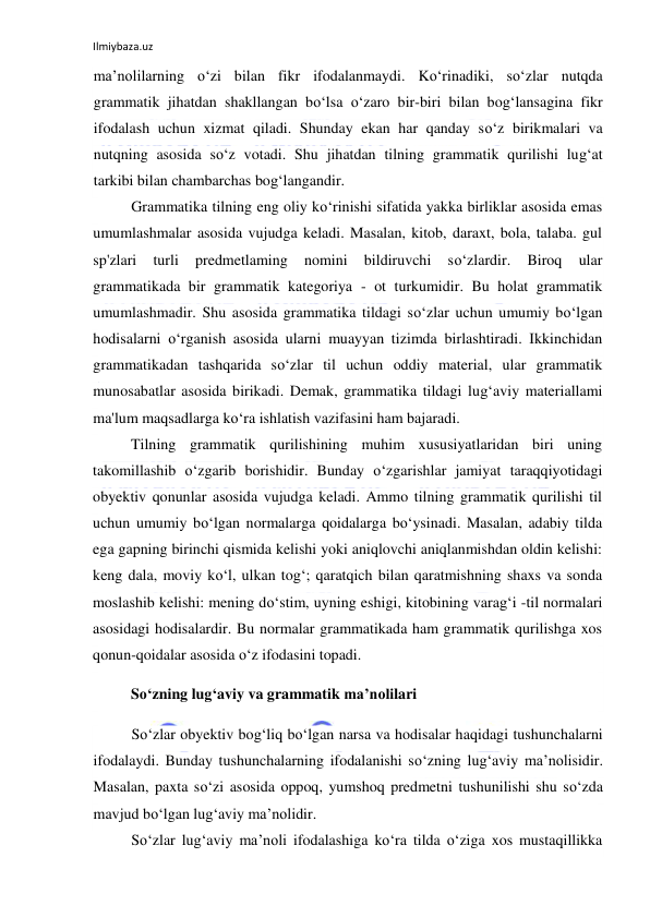 Ilmiybaza.uz 
 
ma’nolilarning o‘zi bilan fikr ifodalanmaydi. Ko‘rinadiki, so‘zlar nutqda 
grammatik jihatdan shakllangan bo‘lsa o‘zaro bir-biri bilan bog‘lansagina fikr 
ifodalash uchun xizmat qiladi. Shunday ekan har qanday so‘z birikmalari va 
nutqning asosida so‘z votadi. Shu jihatdan tilning grammatik qurilishi lug‘at 
tarkibi bilan chambarchas bog‘langandir. 
Grammatika tilning eng oliy ko‘rinishi sifatida yakka birliklar asosida emas 
umumlashmalar asosida vujudga keladi. Masalan, kitob, daraxt, bola, talaba. gul 
sp'zlari 
turli 
predmetlaming 
nomini 
bildiruvchi 
so‘zlardir. 
Biroq 
ular 
grammatikada bir grammatik kategoriya - ot turkumidir. Bu holat grammatik 
umumlashmadir. Shu asosida grammatika tildagi so‘zlar uchun umumiy bo‘lgan 
hodisalarni o‘rganish asosida ularni muayyan tizimda birlashtiradi. Ikkinchidan 
grammatikadan tashqarida so‘zlar til uchun oddiy material, ular grammatik 
munosabatlar asosida birikadi. Demak, grammatika tildagi lug‘aviy materiallami 
ma'lum maqsadlarga ko‘ra ishlatish vazifasini ham bajaradi. 
Tilning grammatik qurilishining muhim xususiyatlaridan biri uning 
takomillashib o‘zgarib borishidir. Bunday o‘zgarishlar jamiyat taraqqiyotidagi 
obyektiv qonunlar asosida vujudga keladi. Ammo tilning grammatik qurilishi til 
uchun umumiy bo‘lgan normalarga qoidalarga bo‘ysinadi. Masalan, adabiy tilda 
ega gapning birinchi qismida kelishi yoki aniqlovchi aniqlanmishdan oldin kelishi: 
keng dala, moviy ko‘l, ulkan tog‘; qaratqich bilan qaratmishning shaxs va sonda 
moslashib kelishi: mening do‘stim, uyning eshigi, kitobining varag‘i -til normalari 
asosidagi hodisalardir. Bu normalar grammatikada ham grammatik qurilishga xos 
qonun-qoidalar asosida o‘z ifodasini topadi. 
So‘zning lug‘aviy va grammatik ma’nolilari 
So‘zlar obyektiv bog‘liq bo‘lgan narsa va hodisalar haqidagi tushunchalarni 
ifodalaydi. Bunday tushunchalarning ifodalanishi so‘zning lug‘aviy ma’nolisidir. 
Masalan, paxta so‘zi asosida oppoq, yumshoq predmetni tushunilishi shu so‘zda 
mavjud bo‘lgan lug‘aviy ma’nolidir. 
So‘zlar lug‘aviy ma’noli ifodalashiga ko‘ra tilda o‘ziga xos mustaqillikka 
