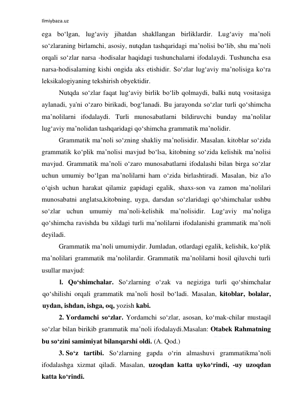 Ilmiybaza.uz 
 
ega bo‘lgan, lug‘aviy jihatdan shakllangan birliklardir. Lug‘aviy ma’noli 
so‘zlaraning birlamchi, asosiy, nutqdan tashqaridagi ma’nolisi bo‘lib, shu ma’noli 
orqali so‘zlar narsa -hodisalar haqidagi tushunchalarni ifodalaydi. Tushuncha esa 
narsa-hodisalaming kishi ongida aks etishidir. So‘zlar lug‘aviy ma’nolisiga ko‘ra 
leksikalogiyaning tekshirish obyektidir. 
Nutqda so‘zlar faqat lug‘aviy birlik bo‘lib qolmaydi, balki nutq vositasiga 
aylanadi, ya'ni o‘zaro birikadi, bog‘lanadi. Bu jarayonda so‘zlar turli qo‘shimcha 
ma’nolilarni ifodalaydi. Turli munosabatlarni bildiruvchi bunday ma’nolilar 
lug‘aviy ma’nolidan tashqaridagi qo‘shimcha grammatik ma’nolidir. 
Grammatik ma’noli so‘zning shakliy ma’nolisidir. Masalan. kitoblar so‘zida 
grammatik ko‘plik ma’nolisi mavjud bo‘lsa, kitobning so‘zida kelishik ma’nolisi 
mavjud. Grammatik ma’noli o‘zaro munosabatlarni ifodalashi bilan birga so‘zlar 
uchun umumiy bo‘lgan ma’nolilarni ham o‘zida birlashtiradi. Masalan, biz a'lo 
o‘qish uchun harakat qilamiz gapidagi egalik, shaxs-son va zamon ma’nolilari 
munosabatni anglatsa,kitobning, uyga, darsdan so‘zlaridagi qo‘shimchalar ushbu 
so‘zlar uchun umumiy ma’noli-kelishik ma’nolisidir. Lug‘aviy ma’noliga 
qo‘shimcha ravishda bu xildagi turli ma’nolilarni ifodalanishi grammatik ma’noli 
deyiladi. 
Grammatik ma’noli umumiydir. Jumladan, otlardagi egalik, kelishik, ko‘plik 
ma’nolilari grammatik ma’nolilardir. Grammatik ma’nolilarni hosil qiluvchi turli 
usullar mavjud: 
l. Qo‘shimchalar. So‘zlarning o‘zak va negiziga turli qo‘shimchalar 
qo‘shilishi orqali grammatik ma’noli hosil bo‘ladi. Masalan, kitoblar, bolalar, 
uydan, ishdan, ishga, oq, yozish kabi. 
2.  Yordamchi so‘zlar. Yordamchi so‘zlar, asosan, ko‘mak-chilar mustaqil 
so‘zlar bilan birikib grammatik ma’noli ifodalaydi.Masalan: Otabek Rahmatning 
bu so‘zini samimiyat bilanqarshi oldi. (A. Qod.) 
3.  So‘z tartibi. So‘zlarning gapda o‘rin almashuvi grammatikma’noli 
ifodalashga xizmat qiladi. Masalan, uzoqdan katta uyko‘rindi, -uy uzoqdan 
katta ko‘rindi. 
