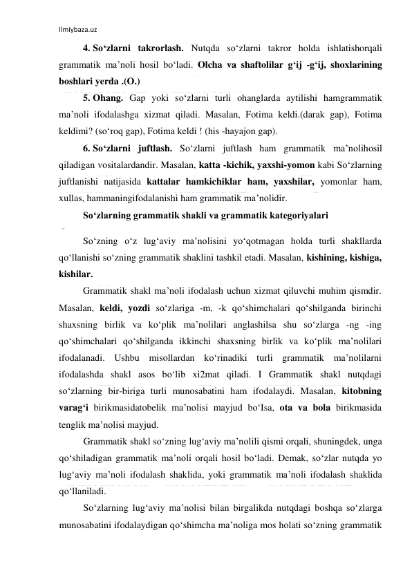 Ilmiybaza.uz 
 
4.  So‘zlarni takrorlash. Nutqda so‘zlarni takror holda ishlatishorqali 
grammatik ma’noli hosil bo‘ladi. Olcha va shaftolilar g‘ij -g‘ij, shoxlarining 
boshlari yerda .(O.) 
5.  Ohang. Gap yoki so‘zlarni turli ohanglarda aytilishi hamgrammatik 
ma’noli ifodalashga xizmat qiladi. Masalan, Fotima keldi.(darak gap), Fotima 
keldimi? (so‘roq gap), Fotima keldi ! (his -hayajon gap). 
6.  So‘zlarni juftlash. So‘zlarni juftlash ham grammatik ma’nolihosil 
qiladigan vositalardandir. Masalan, katta -kichik, yaxshi-yomon kabi So‘zlarning 
juftlanishi natijasida kattalar hamkichiklar ham, yaxshilar, yomonlar ham, 
xullas, hammaningifodalanishi ham grammatik ma’nolidir. 
So‘zlarning grammatik shakli va grammatik kategoriyalari 
So‘zning o‘z lug‘aviy ma’nolisini yo‘qotmagan holda turli shakllarda 
qo‘llanishi so‘zning grammatik shaklini tashkil etadi. Masalan, kishining, kishiga, 
kishilar. 
Grammatik shakl ma’noli ifodalash uchun xizmat qiluvchi muhim qismdir. 
Masalan, keldi, yozdi so‘zlariga -m, -k qo‘shimchalari qo‘shilganda birinchi 
shaxsning birlik va ko‘plik ma’nolilari anglashilsa shu so‘zlarga -ng -ing 
qo‘shimchalari qo‘shilganda ikkinchi shaxsning birlik va ko‘plik ma’nolilari 
ifodalanadi. Ushbu misollardan ko‘rinadiki turli grammatik ma’nolilarni 
ifodalashda shakl asos bo‘lib xi2mat qiladi. I Grammatik shakl nutqdagi 
so‘zlarning bir-biriga turli munosabatini ham ifodalaydi. Masalan, kitobning 
varag‘i birikmasidatobelik ma’nolisi mayjud bo‘Isa, ota va bola birikmasida 
tenglik ma’nolisi mayjud. 
Grammatik shakl so‘zning lug‘aviy ma’nolili qismi orqali, shuningdek, unga 
qo‘shiladigan grammatik ma’noli orqali hosil bo‘ladi. Demak, so‘zlar nutqda yo 
lug‘aviy ma’noli ifodalash shaklida, yoki grammatik ma’noli ifodalash shaklida 
qo‘llaniladi. 
So‘zlarning lug‘aviy ma’nolisi bilan birgalikda nutqdagi boshqa so‘zlarga 
munosabatini ifodalaydigan qo‘shimcha ma’noliga mos holati so‘zning grammatik 
