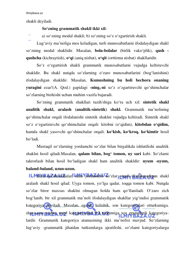 Ilmiybaza.uz 
 
shakli deyiladi. 
So‘zning grammatik shakli ikki xil: 
a) so‘zning modal shakli; b) so‘zning so‘z o‘zgartirish shakli. 
Lug‘aviy ma’noliga mos keladigan, turli munosabatlarni ifodalaydigan shakl 
so‘zning modal shaklidir. Masalan, bola-bolalar (birlik vako‘plik), qush -
qushcha (kichraytish), o‘qi (aniq nisbat), o‘qit (orttirma nisbat) shakllaridir. 
So‘z o‘zgartirish shakli grammatik munosabatlarni vujudga keltiruvchi 
shakldir. Bu shakl nutqda so‘zlarning o‘zaro munosabatlarini (bog‘lanishini) 
ifodalaydigan shakldir. Masalan, Kumushning bu holi bechora onaning 
yuragini ezar!(A. Qod.) gapidagi -ning,-ni so‘z o‘zgartiruvchi qo‘shimchalar 
so‘zlarning birikishi uchun muhim vazifa bajaradi. 
So‘zning grammatik shakllari tuzih'shiga ko‘ra uch xil: sintetik shakl 
analitik shakl, aralash (analitik-sintetik) shakl. Grammatik ma’nolining 
qo‘shimchalar orqali ifodalanishi sintetik shaklni vujudga keltiradi. Sintetik shakl 
so‘z o‘zgartiruvchi qo‘shimchalar orqali: kitobni (o‘qidim), kitobdan o‘qidim, 
hamda shakl yasovchi qo‘shimchalar orqali. ko‘kish, ko‘kroq, ko‘kimtir hosil 
bo‘ladi. 
Mustaqil so‘zlarning yordamchi so‘zlar bilan birgalikda ishlatilishi analitik 
shaklni hosil qiladi.Masalan, qalam bilan, bog‘ tomon, uy sari kabi. So‘zlarni 
takrorlash bilan hosil bo‘ladigan shakl ham analitik shakldir: uyum -uyum, 
baland-baland, uzun-uzun. 
Ham qo‘shimchalar, ham yordamchi so‘zlar orqali ifodalanadigan shakl 
aralash shakl hosil qilad. Uyga tomon, yo‘lga qadar, toqqa tomon kabi. Nutqda 
so‘zlar biror maxsus shaklni olmagan holda ham qo‘llaniladi. O‘zaro zich 
bog‘lanib, bir xil grammatik ma’noli ifodalaydigan shakllar yig‘indisi grammatik 
kategoriya deyiladi. Masalan, egalik, kelishik, son kategoriyalari otturkumiga. 
shaxs-son, nisbat, mayl kategoriyalari fe'l turkumiga xos grammatik kategoriya-
lardir. Grammatik kategoriya atamasining ikki ma’nolisi mavjud. So‘zlarning 
lug‘aviy -grammatik jihatdan turkumlarga ajratilishi, so‘zlami kategoriyalarga 
