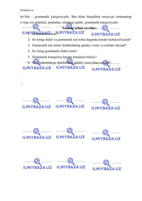 Ilmiybaza.uz 
 
bo‘lish – grammatik kategoriyadir. Shu bilan birgalikda muayyan turkumning 
o‘ziga xos shakllari, jumladan, otlardagi egalik -grammatik kategoriyadir. 
Nazorat uchun savollar: 
1. Grammatika nima?  
2. So‘zning shakli va grammatik ma’nolisi deganda nimani tushunish kerak?  
3. Grammatik ma’nolini ifodalashning qanday vosita va usullari mavjud?  
4. So‘zning grammatik shakli nima? 
5. Grammatik kategoriya haqida nimalarni bilasiz? 
6. So‘z turkumlariga ajratishning qanday tamoyillari mavjud? 
 
