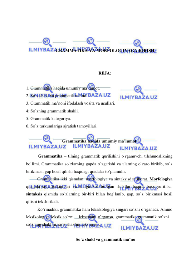  
 
 
 
 
 
GRAMMATIKA VA MORFOLOGIYAGA KIRISH 
 
 
REJA: 
 
1. Grammatika haqida umumiy ma’lumot. 
2. So`z shakl va grammatik ma’no. 
3. Grammatik ma’noni ifodalash vosita va usullari. 
4. So`zning grammatik shakli. 
5. Grammatik kategoriya. 
6. So`z turkumlariga ajratish tamoyillari. 
 
Grammatika haqida umumiy ma’lumot 
 
 
 Grammatika – tilning grammatik qurilishini o`rganuvchi tilshunoslikning 
bo`limi. Grammatika so`zlarning gapda o`zgarishi va ularning o`zaro birikib, so`z 
birikmasi, gap hosil qilishi haqidagi qoidalar to`plamidir. 
Grammatika ikki qismdan: morfologiya va sintaksisdan iborat. Morfologiya 
qismida so`z turkumlari va ularga xos bo`lgan shakllar haqida baxs yuritilsa, 
sintaksis qismida so`zlarning bir-biri bilan bog`lanib, gap, so`z birikmasi hosil 
qilishi tekshiriladi. 
Ko`rinadiki, grammatika ham leksikologiya singari so`zni o`rganadi. Ammo 
leksikologiya leksik so`zni – leksemani o`rgansa, grammatika grammatik so`zni – 
so`zning shaklini, so`z shaklini tekshiradi. 
  
 So`z shakl va grammatik ma’no 
 
